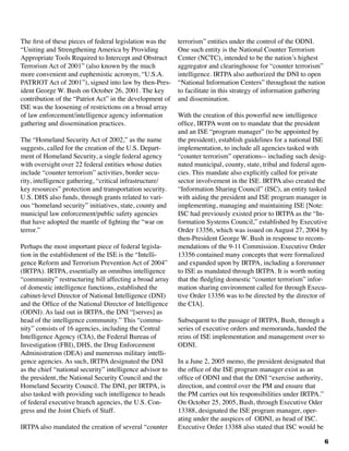 6
The first of these pieces of federal legislation was the
“Uniting and Strengthening America by Providing
Appropriate Tools Required to Intercept and Obstruct
Terrorism Act of 2001” (also known by the much
more convenient and euphemistic acronym, “U.S.A.
PATRIOT Act of 2001”), signed into law by then-Pres-
ident George W. Bush on October 26, 2001. The key
contribution of the “Patriot Act” in the development of
ISE was the loosening of restrictions on a broad array
of law enforcement/intelligence agency information
gathering and dissemination practices.
The “Homeland Security Act of 2002,” as the name
suggests, called for the creation of the U.S. Depart-
ment of Homeland Security, a single federal agency
with oversight over 22 federal entities whose duties
include “counter terrorism” activities, border secu-
rity, intelligence gathering, “critical infrastructure/
key resources” protection and transportation security.
U.S. DHS also funds, through grants related to vari-
ous “homeland security” initiatives, state, county and
municipal law enforcement/public safety agencies
that have adopted the mantle of fighting the “war on
terror.”
Perhaps the most important piece of federal legisla-
tion in the establishment of the ISE is the “Intelli-
gence Reform and Terrorism Prevention Act of 2004”
(IRTPA). IRTPA, essentially an omnibus intelligence
“community” restructuring bill affecting a broad array
of domestic intelligence functions, established the
cabinet-level Director of National Intelligence (DNI)
and the Office of the National Director of Intelligence
(ODNI). As laid out in IRTPA, the DNI “[serves] as
head of the intelligence community.” This “commu-
nity” consists of 16 agencies, including the Central
Intelligence Agency (CIA), the Federal Bureau of
Investigation (FBI), DHS, the Drug Enforcement
Administration (DEA) and numerous military intelli-
gence agencies. As such, IRTPA designated the DNI
as the chief “national security” intelligence advisor to
the president, the National Security Council and the
Homeland Security Council. The DNI, per IRTPA, is
also tasked with providing such intelligence to heads
of federal executive branch agencies, the U.S. Con-
gress and the Joint Chiefs of Staff.
IRTPA also mandated the creation of several “counter
terrorism” entities under the control of the ODNI.
One such entity is the National Counter Terrorism
Center (NCTC), intended to be the nation’s highest
aggregator and clearinghouse for “counter terrorism”
intelligence. IRTPA also authorized the DNI to open
“National Information Centers” throughout the nation
to facilitate in this strategy of information gathering
and dissemination.	
With the creation of this powerful new intelligence
office, IRTPA went on to mandate that the president
and an ISE “program manager” (to be appointed by
the president), establish guidelines for a national ISE
implementation, to include all agencies tasked with
“counter terrorism” operations-- including such desig-
nated municipal, county, state, tribal and federal agen-
cies. This mandate also explicitly called for private
sector involvement in the ISE. IRTPA also created the
“Information Sharing Council” (ISC), an entity tasked
with aiding the president and ISE program manager in
implementing, managing and maintaining ISE [Note:
ISC had previously existed prior to IRTPA as the “In-
formation Systems Council,” established by Executive
Order 13356, which was issued on August 27, 2004 by
then-President George W. Bush in response to recom-
mendations of the 9-11 Commission. Executive Order
13356 contained many concepts that were formalized
and expanded upon by IRTPA, including a forerunner
to ISE as mandated through IRTPA. It is worth noting
that the fledgling domestic “counter terrorism” infor-
mation sharing environment called for through Execu-
tive Order 13356 was to be directed by the director of
the CIA].
Subsequent to the passage of IRTPA, Bush, through a
series of executive orders and memoranda, handed the
reins of ISE implementation and management over to
ODNI.
	
In a June 2, 2005 memo, the president designated that
the office of the ISE program manager exist as an
office of ODNI and that the DNI “exercise authority,
direction, and control over the PM and ensure that
the PM carries out his responsibilities under IRTPA.”
On October 25, 2005, Bush, through Executive Oder
13388, designated the ISE program manager, oper-
ating under the auspices of ODNI, as head of ISC.
Executive Order 13388 also stated that ISC would be
 