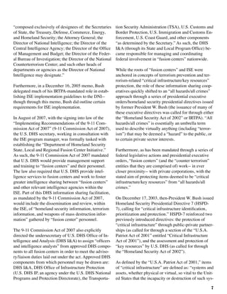7
“composed exclusively of designees of: the Secretaries
of State, the Treasury, Defense, Commerce, Energy,
and Homeland Security; the Attorney General; the
Director of National Intelligence; the Director of the
Central Intelligence Agency; the Director of the Office
of Management and Budget; the Director of the Feder-
al Bureau of Investigation; the Director of the National
Counterterrorism Center; and such other heads of
departments or agencies as the Director of National
Intelligence may designate.”
Furthermore, in a December 16, 2005 memo, Bush
delegated much of his IRTPA-mandated role in estab-
lishing ISE implementation guidelines to the DNI--
though through this memo, Bush did outline certain
requirements for ISE implementation.
In August of 2007, with the signing into law of the
“Implementing Recommendations of the 9-11 Com-
mission Act of 2007” (9-11 Commission Act of 2007),
the U.S. DHS secretary, working in consultation with
the ISE program manager, was formally tasked with
establishing the “Department of Homeland Security
State, Local and Regional Fusion Center Initiative.”
As such, the 9-11 Commission Act of 2007 mandated
that U.S. DHS would provide management support
and training to “fusion centers” and their personnel.
The law also required that U.S. DHS provide intel-
ligence services to fusion centers and work to foster
greater intelligence sharing between “fusion centers”
and other relevant intelligence agencies within the
ISE. Part of this DHS information sharing facilitation,
as mandated by the 9-11 Commission Act of 2007,
would include the dissemination and review, within
the ISE, of “homeland security information, terrorism
information, and weapons of mass destruction infor-
mation” gathered by “fusion center” personnel.
The 9-11 Commission Act of 2007 also explicitly
directed the undersecretary of U.S. DHS Office of In-
telligence and Analysis (DHS I&A) to assign “officers
and intelligence analysts” from approved DHS compo-
nents to all fusion centers in order to meet the adviso-
ry/liaison duties laid out under the act. Approved DHS
components from which personnel may be drawn are:
DHS I&A, DHS Office of Infrastructure Protection
(U.S. DHS IP, an agency under the U.S. DHS National
Programs and Protection Directorate), the Transporta-
tion Security Administration (TSA), U.S. Customs and
Border Protection, U.S. Immigration and Customs En-
forcement, U.S. Coast Guard, and other components
“as determined by the Secretary.” As such, the DHS
I&A (through its State and Local Program Office) be-
came responsible for managing and coordinating
federal involvement in “fusion centers” nationwide. 	
	
While the roots of “fusion centers” and ISE were
anchored in concepts of terrorism prevention and ter-
rorism-related “critical infrastructure/key resources”
protection, the role of these information sharing coop-
eratives quickly shifted to an “all hazards/all crimes”
approach through a series of presidential executive
orders/homeland security presidential directives issued
by former President W. Bush (the issuance of many of
these executive directives was called for through either
the “Homeland Security Act of 2002” or IRTPA). “All
hazards/all crimes” is essentially an umbrella term
used to describe virtually anything (including “terror-
ism”) that may be deemed a “hazard” to the public, or
to certain private sector interests.
Furthermore, as has been mandated through a series of
federal legislative actions and presidential executive
orders, “fusion centers” (and the “counter terrorism”
entities that they are comprised of) work-- in ever
closer proximity-- with private corporations, with the
stated aim of protecting items deemed to be “critical
infrastructure/key resources” from “all hazards/all
crimes.”	
On December 17, 2003, then-President W. Bush issued
Homeland Security Presidential Directive 7 (HSPD-
7), calling for “critical infrastructure identification,
prioritization and protection.” HSPD-7 reinforced two
previously introduced directives: the protection of
“critical infrastructure” through public-private partner-
ships (as called for through a section of the “U.S.A.
Patriot Act of 2001” entitled “Critical Infrastructure
Act of 2001”), and the assessment and protection of
“key resources” by U.S. DHS (as called for through
the “Homeland Security Act of 2002”).
As defined by the “U.S.A. Patriot Act of 2001,” items
of “critical infrastructure” are defined as: “systems and
assets, whether physical or virtual, so vital to the Unit-
ed States that the incapacity or destruction of such sys-
 