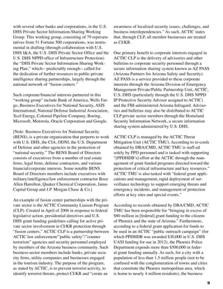 9
with several other banks and corporations, in the U.S.
DHS Private Sector Information-Sharing Working
Group. This working group, consisting of 79 represen-
tatives from 51 Fortune 500 corporations, was instru-
mental in drafting (through collaboration with U.S.
DHS I&A, the U.S. DHS Private Sector Office and the
U.S. DHS NPPD office of Infrastructure Protection)
the “DHS Private Sector Information-Sharing Work-
ing Plan,” which-- predictably enough-- called for
the dedication of further resources to public-private
intelligence sharing partnerships, largely through the
national network of “fusion centers.”
Such corporate/financial interests partnered in this
“working group” include Bank of America, Wells Far-
go, Business Executives for National Security, ASIS
International, National Defense Industrial Association,
Xcel Energy, Colonial Pipeline Company, Boeing,
Microsoft, Motorola, Oracle Corporation and Google.
[Note: Business Executives for National Security
(BENS), is a private organization that purports to work
with U.S. DHS, the CIA, ODNI, the U.S. Department
of Defense and other agencies in the protection of
“national security.” The BENS Board of Directors
consists of executives from a number of real estate
firms, legal firms, defense contractors, and various
financial/corporate interests. Some notable BENS
Board of Directors members include executives with
military/intelligence/law enforcement contractor Booz
Allen Hamilton, Quaker Chemical Corporation, Janus
Capital Group and J.P. Morgan Chase & Co.]
An example of fusion center partnerships with the pri-
vate sector is the ACTIC Community Liaison Program
(CLP). Created in April of 2006 in response to federal
legislative action, presidential directives and U.S.
DHS grant funding guidelines calling for active pri-
vate sector involvement in CI/KR protection through
“fusion centers,” ACTIC CLP is a partnership between
ACTIC law enforcement/”public safety”/”counter
terrorism” agencies and security personnel employed
by members of the Arizona business community. Such
business-sector members include banks, private secu-
rity firms, utility companies and businesses engaged
in the tourism industry. The purpose of the program,
as stated by ACTIC, is to prevent terrorist activity, to
identify terrorist threats, protect CI/KR and “create an
awareness of localized security issues, challenges, and
business interdependencies.” As such, ACTIC states
that, through CLP, all member businesses are treated
as CI/KR.
One primary benefit to corporate interests engaged in
ACTIC CLP is the delivery of advisories and other
bulletins to corporate security personnel through a
secure information sharing system known as AZ PASS
(Arizona Partners for Arizona Safety and Security).
AZ PASS is a service provided to these corporate
interests through the Arizona Division of Emergency
Management Private/Public Partnership Unit, ACTIC,
U.S. DHS (particularly through the U.S. DHS NPPD
IP Protective Security Advisor assigned to ACTIC)
and the FBI-administered Arizona Infragard. Adviso-
ries and bulletins may also be distributed to ACTIC
CLP private sector members through the Homeland
Security Information Network, a secure information
sharing system administered by U.S. DHS.
ACTIC CLP is managed by the ACTIC Threat
Mitigation Unit (ACTIC TMU). According to re-cords
obtained by DBA/CMD, ACTIC TMU is staff-ed
solely by PPD personnel and is tasked with supporting
“[PPDHDB’s] effort at the ACTIC through the man-
agement of grant funded programs directed toward the
protection of critical infrastructure and key resources.”
ACTIC TMU is also tasked with “federal grant appli-
cations and management, rapid deployment of sur-
veillance technology to support emerging threats and
emergency incidents, and management of protection
efforts at key sites and special events.”
According to records obtained by DBA/CMD, ACTIC
TMU has been responsible for “bringing in excess of
$80 million in [federal] grant funding to the citizens
of Phoenix and the state of Arizona.” Furthermore,
according to a federal grant application for funds to
be used in an ACTIC “public outreach campaign” (for
which PPDHDB was awarded $30,000 in U.S. DHS
UASI funding for use in 2012), the Phoenix Police
Department expends more than $500,000 in feder-
al grant funding annually. As such, for a city with a
population of less than 1.5 million people (not to be
confused with the conglomeration of towns and cities
that constitute the Phoenix metropolitan area, which
is home to nearly 4 million residents), the business
 