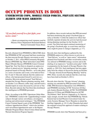 12
Occupy Phoenix is Born
Undercover Cops, Mobile Field Forces, Private Sector
Alerts and Mass Arrests
Records obtained from PPDHDB by DBA/CMD show
that PPDHDB/ACTIC personnel had been monitoring
the then-nascent Occupy Phoenix movement as early
as October 2, 2011, when PPD Community Response
Bureau (PPDCRB) Sgt. Mark Schweikert asked PPD
Major Offender Bureau (PPDMOB) Career Criminal
Squad Sgt. Tom Van Dorn to dispatch an undercover
officer to attend activist “planning meetings” on the
proposed launch of Occupy Phoenix-- set to take place
as a series of marches and events, to be held on Octo-
ber 14 and 15. Records indicate that this undercover
officer, who had presented himself to activists as a
homeless Mexican national named “Saul DeLara,”
attended the Occupy Phoenix planning meeting, held
on October 2 at a Phoenix coffee shop, and delivered a
detailed report on issues discussed by activists to Van
Dorn. Records indicate that Van Dorn then distributed
this intelligence to PPDHDB personnel.
[Note: According to the PPD “Operations Order Man-
ual,” PPDMOB is tasked with “[apprehending] wanted
subjects through various surveillance, investigative,
tracking and enforcement techniques.” The PPDMOB
Career Criminal Squad is part of the PPDMOB “Sur-
veillance Apprehension Detail,” which also includes
such surveillance/apprehension units as the Repeat
Offender Program Detail, Street Crimes Detail and the
Warrant Interdiction Program Squad.]
In addition, these records indicate that PPD personnel
had been monitoring the group’s Facebook page as
early as October 3 (while the undercover officer had
dutifully reported all plans the activists had discussed
during planning meetings for the October 14/15
events, Van Dorn had urged continual monitoring of
the group’s Facebook page, as event times and loca-
tions might be prone to change) (Appendix, p. 3-7).	
Records show that intelligence gathered by this
PPDMOB undercover officer known to activists as
“Saul DeLara,” as well as “open source” information
gleaned from Facebook and other social/online media,
was utilized in PPDHDB strategy sessions and in the
drafting of an impressive “incident action plan” (IAP)
in preparation for the launch of Occupy Phoenix (Ap-
pendix, p. 209-224). Such intelligence had also appar-
ently been the subject of discussion during an October
7 “Occupy Arizona Event Planning Meeting” held by
PPD. [Note: records also indicate that this event may
have been held on October 6, 2011.]
Records show that this “Occupy Arizona” planning
meeting was attended by PPD personnel from PPD-
CRB, PPD Downtown Operations Unit (PPDDOU),
and PPDHDB (including ACTIC Terrorism All-Haz-
ards Analyst Brenda Dowhan, ACTIC TLO/PPDHDB
Detective CJ Wren and PPHDB Detective/ACTIC
TLO Robert “Bob” Bolvin) (Appendix p. 9). Interest-
ingly enough, records show that PPDHDB Sgt. Patrick
Kotecki had invited Phoenix Convention Center Se-
curity Systems Manager Travis Wauneka to attend the
briefing (Appendix, p. 10-11) after Wauneka had asked
the sergeant to keep him apprised of matters relating to
Occupy Phoenix.
PPDHDB records show that Wauneka had been privy
“If you find yourself in a fair fight, your
tactics stink.”			
-- Quote accompanying email signature used by
Phoenix Police Department Homeland Defense
Bureau Commander Geary Brase.
 