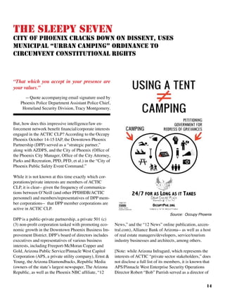 14
The Sleepy Seven
City of Phoenix Cracks Down On Dissent, Uses
Municipal “Urban Camping” Ordinance to
Circumvent Constitutional Rights
But, how does this impressive intelligence/law en-
forcement network benefit financial/corporate interests
engaged in the ACTIC CLP? According to the Occupy
Phoenix October 14-15 IAP, the Downtown Phoenix
Partnership (DPP) served as a “strategic partner,”
along with AZDPS, and the City of Phoenix (Office of
the Phoenix City Manager, Office of the City Attorney,
Parks and Recreation, PPD, PFD, et al.) in the “City of
Phoenix Public Safety Event Command.”
While it is not known at this time exactly which cor-
porations/private interests are members of ACTIC
CLP, it is clear-- given the frequency of communica-
tions between O’Neill (and other PPDHDB/ACTIC
personnel) and members/representatives of DPP mem-
ber corporations-- that DPP member corporations are
active in ACTIC CLP.	
DPP is a public-private partnership, a private 501 (c)
(3) non-profit corporation tasked with promoting eco-
nomic growth in the Downtown Phoenix Business Im-
provement District. DPP’s board of directors includes
executives and representatives of various business
interests, including Freeport-McMoran Copper and
Gold, Arizona Public Service/Pinnacle West Capitol
Corporation (APS, a private utility company), Ernst &
Young, the Arizona Diamondbacks, Republic Media
(owners of the state’s largest newspaper, The Arizona
Republic, as well as the Phoenix NBC affiliate, “12
News,” and the “12 News” online publication, azcen-
tral.com), Alliance Bank of Arizona-- as well as a host
of real estate managers/developers, service/tourism
industry businesses and architects, among others.	
[Note: while Arizona Infragard, which represents the
interests of ACTIC “private sector stakeholders,” does
not disclose a full list of its members, it is known that
APS/Pinnacle West Enterprise Security Operations
Director Robert “Bob” Parrish served as a director of
“That which you accept in your presence are
your values.”	 			
-- Quote accompanying email signature used by
Phoenix Police Department Assistant Police Chief,
Homeland Security Division, Tracy Montgomery.
Source: Occupy Phoenix
 