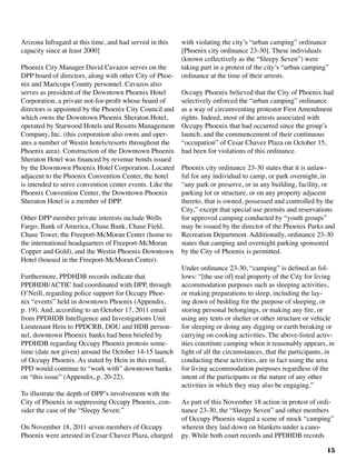 15
Arizona Infragard at this time, and had served in this
capacity since at least 2000]
Phoenix City Manager David Cavazos serves on the
DPP board of directors, along with other City of Phoe-
nix and Maricopa County personnel. Cavazos also
serves as president of the Downtown Phoenix Hotel
Corporation, a private not-for-profit whose board of
directors is appointed by the Phoenix City Council and
which owns the Downtown Phoenix Sheraton Hotel,
operated by Starwood Hotels and Resorts Management
Company, Inc. (this corporation also owns and oper-
ates a number of Westin hotels/resorts throughout the
Phoenix area). Construction of the Downtown Phoenix
Sheraton Hotel was financed by revenue bonds issued
by the Downtown Phoenix Hotel Corporation. Located
adjacent to the Phoenix Convention Center, the hotel
is intended to serve convention center events. Like the
Phoenix Convention Center, the Downtown Phoenix
Sheraton Hotel is a member of DPP.
Other DPP member private interests include Wells
Fargo, Bank of America, Chase Bank, Chase Field,
Chase Tower, the Freeport-McMoran Center (home to
the international headquarters of Freeport-McMoran
Copper and Gold), and the Westin Phoenix Downtown
Hotel (housed in the Freeport-McMoran Center).	
Furthermore, PPDHDB records indicate that
PPDHDB/ACTIC had coordinated with DPP, through
O’Neill, regarding police support for Occupy Phoe-
nix “events” held in downtown Phoenix (Appendix,
p. 19). And, according to an October 17, 2011 email
from PPDHDB Intelligence and Investigations Unit
Lieutenant Hein to PPDCRB, DOU and HDB person-
nel, downtown Phoenix banks had been briefed by
PPDHDB regarding Occupy Phoenix protests some-
time (date not given) around the October 14-15 launch
of Occupy Phoenix. As stated by Hein in this email,
PPD would continue to “work with” downtown banks
on “this issue” (Appendix, p. 20-22).	
To illustrate the depth of DPP’s involvement with the
City of Phoenix in suppressing Occupy Phoenix, con-
sider the case of the “Sleepy Seven:”
On November 18, 2011 seven members of Occupy
Phoenix were arrested in Cesar Chavez Plaza, charged
with violating the city’s “urban camping” ordinance
[Phoenix city ordinance 23-30]. These individuals
(known collectively as the “Sleepy Seven”) were
taking part in a protest of the city’s “urban camping”
ordinance at the time of their arrests.
Occupy Phoenix believed that the City of Phoenix had
selectively enforced the “urban camping” ordinance
as a way of circumventing protestor First Amendment
rights. Indeed, most of the arrests associated with
Occupy Phoenix that had occurred since the group’s
launch, and the commencement of their continuous
“occupation” of Cesar Chavez Plaza on October 15,
had been for violations of this ordinance.
Phoenix city ordinance 23-30 states that it is unlaw-
ful for any individual to camp, or park overnight, in
“any park or preserve, or in any building, facility, or
parking lot or structure, or on any property adjacent
thereto, that is owned, possessed and controlled by the
City,” except that special use permits and reservations
for approved camping conducted by “youth groups”
may be issued by the director of the Phoenix Parks and
Recreation Department. Additionally, ordinance 23-30
states that camping and overnight parking sponsored
by the City of Phoenix is permitted.
Under ordinance 23-30, “camping” is defined as fol-
lows: “[the use of] real property of the City for living
accommodation purposes such as sleeping activities,
or making preparations to sleep, including the lay-
ing down of bedding for the purpose of sleeping, or
storing personal belongings, or making any fire, or
using any tents or shelter or other structure or vehicle
for sleeping or doing any digging or earth breaking or
carrying on cooking activities. The above-listed activ-
ities constitute camping when it reasonably appears, in
light of all the circumstances, that the participants, in
conducting these activities, are in fact using the area
for living accommodation purposes regardless of the
intent of the participants or the nature of any other
activities in which they may also be engaging.”
As part of this November 18 action in protest of ordi-
nance 23-30, the “Sleepy Seven” and other members
of Occupy Phoenix staged a scene of mock “camping”
wherein they laid down on blankets under a cano-
py. While both court records and PPDHDB records
 
