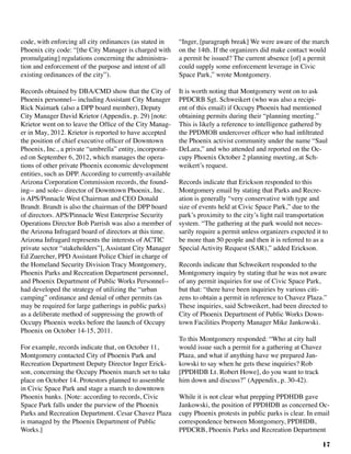17
code, with enforcing all city ordinances (as stated in
Phoenix city code: “[the City Manager is charged with
promulgating] regulations concerning the administra-
tion and enforcement of the purpose and intent of all
existing ordinances of the city”).
Records obtained by DBA/CMD show that the City of
Phoenix personnel-- including Assistant City Manager
Rick Naimark (also a DPP board member), Deputy
City Manager David Krietor (Appendix, p. 29) [note:
Krietor went on to leave the Office of the City Manag-
er in May, 2012. Krietor is reported to have accepted
the position of chief executive officer of Downtown
Phoenix, Inc., a private “umbrella” entity, incorporat-
ed on September 6, 2012, which manages the opera-
tions of other private Phoenix economic development
entities, such as DPP. According to currently-available
Arizona Corporation Commission records, the found-
ing-- and sole-- director of Downtown Phoenix, Inc.
is APS/Pinnacle West Chairman and CEO Donald
Brandt. Brandt is also the chairman of the DPP board
of directors. APS/Pinnacle West Enterprise Security
Operations Director Bob Parrish was also a member of
the Arizona Infragard board of directors at this time.
Arizona Infragard represents the interests of ACTIC
private sector “stakeholders”], Assistant City Manager
Ed Zuercher, PPD Assistant Police Chief in charge of
the Homeland Security Division Tracy Montgomery,
Phoenix Parks and Recreation Department personnel,
and Phoenix Department of Public Works Personnel--
had developed the strategy of utilizing the “urban
camping” ordinance and denial of other permits (as
may be required for large gatherings in public parks)
as a deliberate method of suppressing the growth of
Occupy Phoenix weeks before the launch of Occupy
Phoenix on October 14-15, 2011.		
For example, records indicate that, on October 11,
Montgomery contacted City of Phoenix Park and
Recreation Department Deputy Director Inger Erick-
son, concerning the Occupy Phoenix march set to take
place on October 14. Protestors planned to assemble
in Civic Space Park and stage a march to downtown
Phoenix banks. [Note: according to records, Civic
Space Park falls under the purview of the Phoenix
Parks and Recreation Department. Cesar Chavez Plaza
is managed by the Phoenix Department of Public
Works.]	
“Inger, [paragraph break] We were aware of the march
on the 14th. If the organizers did make contact would
a permit be issued? The current absence [of] a permit
could supply some enforcement leverage in Civic
Space Park,” wrote Montgomery.
It is worth noting that Montgomery went on to ask
PPDCRB Sgt. Schweikert (who was also a recipi-
ent of this email) if Occupy Phoenix had mentioned
obtaining permits during their “planning meeting.”
This is likely a reference to intelligence gathered by
the PPDMOB undercover officer who had infiltrated
the Phoenix activist community under the name “Saul
DeLara,” and who attended and reported on the Oc-
cupy Phoenix October 2 planning meeting, at Sch-
weikert’s request.
Records indicate that Erickson responded to this
Montgomery email by stating that Parks and Recre-
ation is generally “very conservative with type and
size of events held at Civic Space Park,” due to the
park’s proximity to the city’s light rail transportation
system. “The gathering at the park would not neces-
sarily require a permit unless organizers expected it to
be more than 50 people and then it is referred to as a
Special Activity Request (SAR),” added Erickson.
Records indicate that Schweikert responded to the
Montgomery inquiry by stating that he was not aware
of any permit inquiries for use of Civic Space Park,
but that: “there have been inquiries by various citi-
zens to obtain a permit in reference to Chavez Plaza.”
These inquiries, said Schweikert, had been directed to
City of Phoenix Department of Public Works Down-
town Facilities Property Manager Mike Jankowski.
To this Montgomery responded: “Who at city hall
would issue such a permit for a gathering at Chavez
Plaza, and what if anything have we prepared Jan-
kowski to say when he gets these inquiries? Rob
[PPDHDB Lt. Robert Howe], do you want to track
him down and discuss?” (Appendix, p. 30-42).
While it is not clear what prepping PPDHDB gave
Jankowski, the position of PPDHDB as concerned Oc-
cupy Phoenix protests in public parks is clear. In email
correspondence between Montgomery, PPDHDB,
PPDCRB, Phoenix Parks and Recreation Department
 