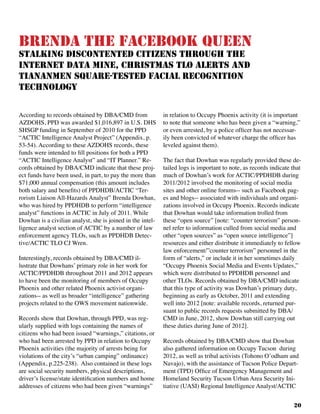 20
Brenda the Facebook Queen
Stalking Discontented Citizens Through the
Internet Data Mine, Christmas TLO alerts and
Tiananmen Square-Tested Facial Recognition
Technology
According to records obtained by DBA/CMD from
AZDOHS, PPD was awarded $1,016,897 in U.S. DHS
SHSGP funding in September of 2010 for the PPD
“ACTIC Intelligence Analyst Project” (Appendix, p.
53-54). According to these AZDOHS records, these
funds were intended to fill positions for both a PPD
“ACTIC Intelligence Analyst” and “IT Planner.” Re-
cords obtained by DBA/CMD indicate that these proj-
ect funds have been used, in part, to pay the more than
$71,000 annual compensation (this amount includes
both salary and benefits) of PPDHDB/ACTIC “Ter-
rorism Liaison All-Hazards Analyst” Brenda Dowhan,
who was hired by PPDHDB to perform “intelligence
analyst” functions in ACTIC in July of 2011. While
Dowhan is a civilian analyst, she is joined in the intel-
ligence analyst section of ACTIC by a number of law
enforcement agency TLOs, such as PPDHDB Detec-
tive/ACTIC TLO CJ Wren.
Interestingly, records obtained by DBA/CMD il-
lustrate that Dowhans’ primary role in her work for
ACTIC/PPDHDB throughout 2011 and 2012 appears
to have been the monitoring of members of Occupy
Phoenix and other related Phoenix activist organi-
zations-- as well as broader “intelligence” gathering
projects related to the OWS movement nationwide.	
Records show that Dowhan, through PPD, was reg-
ularly supplied with logs containing the names of
citizens who had been issued “warnings,” citations, or
who had been arrested by PPD in relation to Occupy
Phoenix activities (the majority of arrests being for
violations of the city’s “urban camping” ordinance)
(Appendix, p.225-238). Also contained in these logs
are social security numbers, physical descriptions,
driver’s license/state identification numbers and home
addresses of citizens who had been given “warnings”
in relation to Occupy Phoenix activity (it is important
to note that someone who has been given a “warning,”
or even arrested, by a police officer has not necessar-
ily been convicted of whatever charge the officer has
leveled against them).	
The fact that Dowhan was regularly provided these de-
tailed logs is important to note, as records indicate that
much of Dowhan’s work for ACTIC/PPDHDB during
2011/2012 involved the monitoring of social media
sites and other online forums-- such as Facebook pag-
es and blogs-- associated with individuals and organi-
zations involved in Occupy Phoenix. Records indicate
that Dowhan would take information trolled from
these “open source” [note: “counter terrorism” person-
nel refer to information culled from social media and
other “open sources” as “open source intelligence”]
resources and either distribute it immediately to fellow
law enforcement/”counter terrorism” personnel in the
form of “alerts,” or include it in her sometimes daily
“Occupy Phoenix Social Media and Events Updates,”
which were distributed to PPDHDB personnel and
other TLOs. Records obtained by DBA/CMD indicate
that this type of activity was Dowhan’s primary duty,
beginning as early as October, 2011 and extending
well into 2012 [note: available records, returned pur-
suant to public records requests submitted by DBA/
CMD in June, 2012, show Dowhan still carrying out
these duties during June of 2012].	
Records obtained by DBA/CMD show that Dowhan
also gathered information on Occupy Tucson during
2012, as well as tribal activists (Tohono O’odham and
Navajo), with the assistance of Tucson Police Depart-
ment (TPD) Office of Emergency Management and
Homeland Security Tucson Urban Area Security Ini-
tiative (UASI) Regional Intelligence Analyst/ACTIC
 