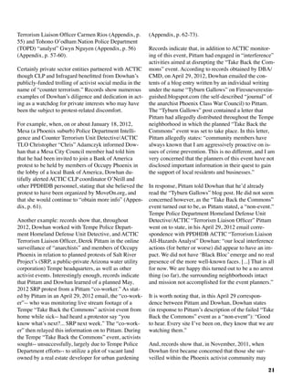 21
Terrorism Liaison Officer Carmen Rios (Appendix, p.
55) and Tohono O’odham Nation Police Department
(TOPD) “analyst” Gwyn Nguyen (Appendix, p. 56)
(Appendix, p. 57-60).	
Certainly private sector entities partnered with ACTIC
though CLP and Infragard benefitted from Dowhan’s
publicly-funded trolling of activist social media in the
name of “counter terrorism.” Records show numerous
examples of Dowhan’s diligence and dedication in act-
ing as a watchdog for private interests who may have
been the subject to protest-related discomfort.
For example, when, on or about January 18, 2012,
Mesa (a Phoenix suburb) Police Department Intelli-
gence and Counter Terrorism Unit Detective/ACTIC
TLO Christopher “Chris” Adamczyk informed Dow-
han that a Mesa City Council member had told him
that he had been invited to join a Bank of America
protest to be held by members of Occupy Phoenix in
the lobby of a local Bank of America, Dowhan du-
tifully alerted ACTIC CLP coordinator O’Neill and
other PPDHDB personnel, stating that she believed the
protest to have been organized by MoveOn.org, and
that she would continue to “obtain more info” (Appen-
dix, p. 61).
Another example: records show that, throughout
2012, Dowhan worked with Tempe Police Depart-
ment Homeland Defense Unit Detective, and ACTIC
Terrorism Liaison Officer, Derek Pittam in the online
surveillance of “anarchists” and members of Occupy
Phoenix in relation to planned protests of Salt River
Project’s (SRP, a public-private Arizona water utility
corporation) Tempe headquarters, as well as other
activist events. Interestingly enough, records indicate
that Pittam and Dowhan learned of a planned May,
2012 SRP protest from a Pittam “co-worker.” As stat-
ed by Pittam in an April 29, 2012 email, the “co-work-
er”-- who was monitoring live stream footage of a
Tempe “Take Back the Commons” activist event from
home while sick-- had heard a protestor say “you
know what’s next?... SRP next week.” The “co-work-
er” then relayed this information on to Pittam. During
the Tempe “Take Back the Commons” event, activists
sought-- unsuccessfully, largely due to Tempe Police
Department efforts-- to utilize a plot of vacant land
owned by a real estate developer for urban gardening
(Appendix, p. 62-73).		
Records indicate that, in addition to ACTIC monitor-
ing of this event, Pittam had engaged in “interference”
activities aimed at disrupting the “Take Back the Com-
mons” event. According to records obtained by DBA/
CMD, on April 29, 2012, Dowhan emailed the con-
tents of a blog entry written by an individual writing
under the name “Tyburn Gallows” on Firesneverextin-
guished.blogspot.com (the self-described “journal” of
the anarchist Phoenix Class War Council) to Pittam.
The “Tyburn Gallows” post contained a letter that
Pittam had allegedly distributed throughout the Tempe
neighborhood in which the planned “Take Back the
Commons” event was set to take place. In this letter,
Pittam allegedly states: “community members have
always known that I am aggressively proactive on is-
sues of crime prevention. This is no different, and I am
very concerned that the planners of this event have not
disclosed important information in their quest to gain
the support of local residents and businesses.”
In response, Pittam told Dowhan that he’d already
read the “Tyburn Gallows” blog post. He did not seem
concerned however, as the “Take Back the Commons”
event turned out to be, as Pittam stated, a “non-event.”
Tempe Police Department Homeland Defense Unit
Detective/ACTIC “Terrorism Liaison Officer” Pittam
went on to state, in his April 29, 2012 email corre-
spondence with PPDHDB ACTIC “Terrorism Liaison
All-Hazards Analyst” Dowhan: “our local interference
actions (for better or worse) did appear to have an im-
pact. We did not have ‘Black Bloc’ emerge and no real
presence of the more well-known faces. [...] That is all
for now. We are happy this turned out to be a no arrest
thing (so far), the surrounding neighborhoods intact
and mission not accomplished for the event planners.”
It is worth noting that, in this April 29 correspon-
dence between Pittam and Dowhan, Dowhan states
(in response to Pittam’s description of the failed “Take
Back the Commons” event as a “non-event”): “Good
to hear. Every site I’ve been on, they know that we are
watching them.”
And, records show that, in November, 2011, when
Dowhan first became concerned that those she sur-
veilled within the Phoenix activist community may
 