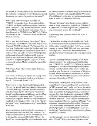 23
and PPDDOU. In her forward of the Mullin email to
these officers, Montgomery wrote: “Interesting e-mail
threatening our careers. Anyone know the name?”
At 6:44 p.m. on the evening of December 14,
PPDHDB Commander Geary Brase requested that
PPDHDB Intelligence and Investigations Unit Lieu-
tenant Lawrence “Larry” Hein have someone “check
out” the Mullin email. Records indicate that Hein as-
signed this task to PPHDB Det./ACTIC TLO CJ Wren
and PPHDB ACTIC “Terrorism Liaison All-Hazards
Analyst” Dowhan.
At 6:51 a.m. the following day, December 15, Dow-
han emailed a link to Mullin’s Facebook page to Hein,
Wren and PDHDB Sgt. Patrick “Pat” Kotecki. It is not
clear how Dowhan determined that this Facebook pro-
file was in fact the profile administered by the email’s
author, as there are scores of “David Mullin” profiles
on Facebook. Currently, Mullin’s profile gives no
location, and, at the time of Dowhan’s investigation,
Mullin was using the image of a Guy Fawkes mask
as his profile picture. Mullin could not be reached for
comment.
At 8:29 a.m., Wren followed up with the following
email to Hein:
“Sir, Thanks to Brenda, we figured out exactly where
this guy got the names and emails to send that mes-
sage to... (Great work Brenda!) [sic]”
Wren went on to state that a Facebook page called
“Occupy the Signal” had posted details relating to the
December 8 Occupy Phoenix Caesar Chavez Plaza
raid. Accompanying this information, “Occupy the
Signal” posted contact email addresses for then-Phoe-
nix Mayor Phil Gordon along with PPD precinct
commanders/sergeants. Mullin had responded to this
Facebook post with a post of his own on the “Occupy
the Signal” page: “emailing them now,” wrote Mullin
in this post.
It is not a violation of Arizona law for constituents to
write their public servants with their concerns. The
addresses for the publicly-funded email services used
by these public servants published by “Occupy the
Signal” are a matter of public record and can be found
on other documents or websites freely available on the
Internet-- most of which are published by PPD (or the
City of Phoenix), or by other law enforcement associa-
tions in which PPD personnel are active.
“Occupy the Signal” describes its mission on Face-
book as being “to empower people to be IN DIRECT
COMMUNICATION with politicians, corporations
and communities around the world [sic].”
Encouraging open communication is not an act of
terrorism.		
“We have him possibly identified as David L. Mul-
lin, formally of Glendale, (currently lives in Vegas).
Still working on confirming that - but I have a search
warrant to go to at 0900. Will work on it some more
when I get back,” concluded Wren in December 15
email communications regarding the investigation into
Mullin.
As such, according to records relating to PPDHDB
actions spurred by the Mullin email, both Dowhan
and PPDHDB Det./ACTIC TLO CJ Wren devoted the
better part of two days in an attempt to discover the
identity and whereabouts of the email’s author. It is
not clear what the purpose or conclusion of this inves-
tigation into the identity and whereabouts of Mullin
was. Neither Wren nor Dowhan could be reached for
comment (Appendix, p. 75-80).
Furthermore, speaking to AZDPS Northern Intelli-
gence District Commander Harrison’s assertion that
ACTIC personnel “don’t really care” about the activi-
ties of activists outside the realm of public safety con-
cerns associated with large gatherings, consider this:
records show that, thanks to the vigilance of ACTIC
PPDHDB “Terrorism Liaison All-Hazards Analyst”
Dowhan, Terrorism Liaison Officers in the Flagstaff
area were alerted when two members of Occupy Phoe-
nix posted plans to travel to Flagstaff for Christmas,
2011 on Facebook. Furthermore, records show that
Dowhan promptly re-notified Flagstaff TLOs when
the Occupy Phoenix members altered their travel dates
(Appendix, p. 86-89). 	
Another example: records indicate that Dowhan and
other PPD/ACTIC personnel were quite concerned
 