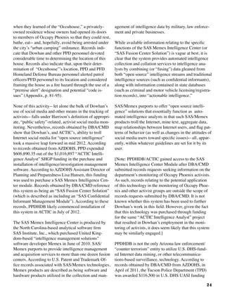 24
when they learned of the “Occuhouse,” a privately-
owned residence whose owners had opened its doors
to members of Occupy Phoenix so that they could rest,
bathe, eat-- and, hopefully, avoid being arrested under
the city’s “urban camping” ordinance. Records indi-
cate that Dowhan and other PPD personnel devoted
considerable time to determining the location of this
house. Records also indicate that, upon their deter-
mination of “Occuhouse”’s location, PPD and PFD
Homeland Defense Bureau personnel alerted patrol
officers/PFD personnel to its location and considered
framing the house as a fire hazard through the use of a
“premise alert” designation and potential “code is-
sues” (Appendix, p. 81-95).
None of this activity-- let alone the bulk of Dowhan’s
use of social media and other means in the tracking of
activists-- falls under Harrison’s definition of appropri-
ate, “public safety”-related, activist social media mon-
itoring. Nevertheless, records obtained by DBA/CMD
show that Dowhan’s, and ACTIC’s, ability to troll
Internet social media for “open source intelligence”
took a massive leap forward in mid 2012. According
to records obtained from AZDOHS, PPD expended
$606,890.35 out of the $1,016,897 “ACTIC Intelli-
gence Analyst” SHGP funding in the purchase and
installation of intelligence/investigation management
software. According to AZDOHS Assistant Director of
Planning and Preparedness Lisa Hansen, this funding
was used to purchase a SAS Memex Intelligence Cen-
ter module. Records obtained by DBA/CMD reference
this system as being an “SAS Fusion Center Solution”
(which is described as including an “SAS Confidential
Informant Management Module”). According to these
records, PPDHDB likely commenced installation of
this system in ACTIC in July of 2012.
The SAS Memex Intelligence Center is produced by
the North Carolina-based analytical software firm
SAS Institute, Inc., which purchased United King-
dom-based “intelligence management solutions”
software developer Memex in June of 2010. SAS/
Memex purports to provide intelligence management
and acquisition services to more than one dozen fusion
centers. According to U.S. Patent and Trademark Of-
fice records associated with SAS/Memex technologies,
Memex products are described as being software and
hardware products utilized in the collection and man-
agement of intelligence data by military, law enforce-
ment and private businesses. 	
While available information relating to the specific
functions of the SAS Memex Intelligence Center (or
“SAS Fusion Center Solution”) is vague at best, it is
clear that the system provides automated intelligence
collection and collation services to intelligence ana-
lysts by combining (or “fusing”) data gleaned from
both “open source” intelligence streams and traditional
intelligence sources (such as confidential informants),
along with information contained in state databases
(such as criminal and motor vehicle licensing/registra-
tion records), into “actionable intelligence.”
SAS/Memex purports to offer “open source intelli-
gence” solutions that essentially function as auto-
mated intelligence analysts in that such SAS/Memex
products troll the Internet, mine text, aggregate data,
map relationships between Internet users, and flag pat-
terns of behavior (as well as changes in the attitudes of
social media users toward specific issues)-- all, appar-
ently, within whatever guidelines are set for it by its
user.
[Note: PPDHDB/ACTIC gained access to the SAS
Memex Intelligence Center Module after DBA/CMD
submitted records requests seeking information on the
department’s monitoring of Occupy Phoenix activists.
As such, records relating to the potential application
of this technology in the monitoring of Occupy Phoe-
nix and other activist groups are outside the scope of
records requests submitted by DBA/CMD. It is not
known whether this system has been used to further
Dowhan’s work in this field. However, given the fact
that this technology was purchased through funding
for the same “ACTIC Intelligence Analyst” project
that resulted in Dowhan’s employment in the moni-
toring of activists, it does seem likely that this system
may be similarly engaged.]
PPDHDB is not the only Arizona law enforcement/
“counter terrorism” entity to utilize U.S. DHS-fund-
ed Internet data mining, or other telecommunica-
tions-based surveillance, technology. According to
records obtained by DBA/CMD from AZDOHS, in
April of 2011, the Tucson Police Department (TPD)
was awarded $116,500 in U.S. DHS UASI funding
 