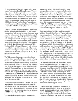 25
for the implementation of their “Open Source Intel-
ligence/Information Data Mining Program.” Accord-
ing to records, this funding was to be used in aiding
TPD’s Regional Intelligence Analyst/ACTIC Terror-
ism Liaison Officer Carmen Rios, as well as another
regional intelligence analyst employed by the Pima
County Sheriff’s Office, in their assigned (and U.S.
DHS-funded) task of ‘surfing the net’ in an effort to
thwart “domestic and international terrorism.” As stat-
ed in the TPD SHSGP grant application:
“The two Regional Intelligence Analysts ‘surf the net’
& other open sources daily looking for information
that may be of help in securing our region, state, & na-
tion. This information is almost unlimited in scope &
requires a great deal of time & effort to analyze. The
data mining software will free up our analysts from
sorting through the vast amount of available informa-
tion & greatly enhance their efficiency. Our analysts
are Az TLOs & collaborate daily with the ACTIC.
Purchase of this software will enhance their informa-
tion collection capabilities on one end, and provide
for effective intelligence analysis on the other - intel-
ligence that can be readily shared with the ACTIC &
our other partners [sic].”
The TPD grant application goes on to describe the
mission of the regional intelligence analysts as being
“information detection directed towards domestic
and international terrorist threats; threats and current
conditions on the U.S.-Mexican border; and assisting
with the protection of our region’s critical infrastruc-
ture [...].” This stated focus on “terrorist threats” is
important to note, given the fact that, as previously
discussed, TPD Regional Intelligence Analyst/ACTIC
TLO Rios aided PPDHDB/ACTIC “Terrorism Liaison
All-Hazards Analyst” Dowhan in gathering informa-
tion on Occupy Tucson and tribal activists on a num-
ber of occasions in 2012.
Records indicate that, with their $116,500 U.S. DHS
“Open Source Intelligence/Information Data Min-
ing Program” grant, TPD purchased OpenMIND, an
Internet “open source intelligence harvesting” system
produced by Swiss intelligence software corporation,
3i-MIND Technologies GmbH.		
Like the SAS Memex Intelligence Center Module,
OpenMIND is a tool that aids investigators in ob-
taining and processing vast amounts of information
obtained from “open sources,” such as Facebook and
other Internet social media. According to 3i-MIND
promotional material, OpenMIND utilizes user-pro-
grammed “customized collection robots” in collecting
data from user-designated web resources. This col-
lected data is then aggregated and analyzed by Open-
MIND. OpenMIND presents users with intelligence
products gleaned from this raw data, relating to Inter-
net user relationships and patterns of behavior.
[Note: according to AZDOHS Southern Regional
Advisory Council (SRAC, covers Tucson and outlay-
ing municipalities in Pima County, as well as other
southern Arizona counties/municipalities) records,
Tucson lost its status as a “Urban Area Security
Initiative community” and all UASI funding (a grant
program of U.S. DHS) on October 1, 2011. However,
according to AZDOHS Assistant Director of Planning
and Preparedness Lisa Hansen, the City of Tucson will
continue to receive UASI funding until July 31, 2013.
According to SHSGP grant funding extension requests
filed with SRAC by the Pima County Office of Emer-
gency Management (PCOEM) through 2011 and 2012,
as well as SRAC records detailing AZDOHS alloca-
tion of U.S. DHS funds in fiscal 2011, SHSGP funding
had also been drastically reduced to the region.	
Records indicate that AZDOHS denied TPD further
funding for the sustainment of the “Open Source
Intelligence/Information Data Mining Program” fol-
lowing the loss of Tucson’s UASI eligibility. Records
indicate that, rather than discontinuing the program,
TPD intends to draw funds for the program (more
than $20,000 annually for maintenance and support
services from the vendor, and for a dedicated ether-
net connection) from both the TPD and Pima County
Sheriff’s Office budgets, or from U.S. DHS Operation
Stonegarden (a U.S. DHS border security/immigration
enforcement initiative) grant funding.
TPD has utilized the Stonegarden grant stream to
purchase other intelligence products; according to
records obtained by DBA/CMD from AZDOHS, in
June of 2010 TPD purchased a Stingray II mobile
phone tracking system from Harris Corporation for
$396,500. According to U.S. Patent and Trademark
 