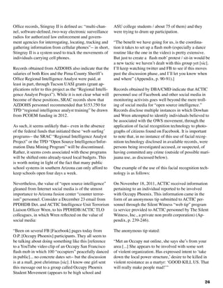26
Office records, Stingray II is defined as: “multi-chan-
nel, software-defined, two-way electronic surveillance
radios for authorized law enforcement and govern-
ment agencies for interrogating, locating, tracking and
gathering information from cellular phones”-- in short,
Stingray II is a system used to track the movements of
individuals carrying cell phones.
Records obtained from AZDOHS also indicate that the
salaries of both Rios and the Pima County Sheriff’s
Office Regional Intelligence Analyst were paid, at
least in part, through Tucson UASI grants (grant ap-
plications refer to this project as the “Regional Intelli-
gence Analyst Project”). While it is not clear what will
become of these positions, SRAC records show that
AZDOHS personnel recommended that $153,750 for
TPD “regional intelligence analyst training” be drawn
from PCOEM funding in 2012.
As such, it seems unlikely that-- even in the absence
of the federal funds that initiated these ‘web surfing’
programs-- the SRAC “Regional Intelligence Analyst
Project” or the TPD “Open Source Intelligence/Infor-
mation Data Mining Program” will be discontinued.
Rather, it seems costs associated with these programs
will be shifted onto already-taxed local budgets. This
is worth noting in light of the fact that many public
school systems in southern Arizona can only afford to
keep schools open four days a week.
Nevertheless, the value of “open source intelligence”
gleaned from Internet social media is of the utmost
importance to Arizona fusion center “counter terror-
ism” personnel. Consider a December 23 email from
PPDHDB Det. and ACTIC Intelligence Unit Terrorism
Liaison Officer Wren, to his PPDHDB/ACTIC TLO
colleagues, in which Wren reflected on the value of
social media: 				
“Been on several FB [Facebook] pages today from
O.P. [Occupy Phoenix] participants. They all seem to
be talking about doing something like this [reference
to a YouTube video clip of an Occupy San Francisco
flash mob in which 100 “occupiers” peacefully danced
in public]... no concrete dates set-- but the discussion
is at a mall, post christmas [sic]. I know one girl sent
this message out to a group called Occupy Phoenix
Student Movement (appears to be high school and
ASU college students / about 75 of them) and they
were trying to drum up participation.
“The benefit we have going for us, is the coordina-
tion it takes to set up a flash mob (especially a dance
routine like the one in the video) is pretty extensive.
But just to create a flash mob’ protest / sit-in would be
a new tactic we haven’t dealt with this group yet [sic].
I’ll keep watching twitter and FB to see if this moves
past the discussion phase, and I’ll let you know when
and where” (Appendix, p. 90-91).]
Records obtained by DBA/CMD indicate that ACTIC
personnel use of Facebook and other social media in
monitoring activists goes well beyond the mere troll-
ing of social media for “open source intelligence.”
Records disclose multiple instances in which Dowhan
and Wren attempted to identify individuals believed to
be associated with the OWS movement, through the
application of facial recognition technology to photo-
graphs of citizens found on Facebook. It is important
to note that, in no instance of this use of facial recog-
nition technology disclosed in available records, were
persons being investigated accused, or suspected, of
having committed any crime (outside of possible mari-
juana use, as discussed below).
One example of the use of this facial recognition tech-
nology is as follows:
On November 18, 2011, ACTIC received information
pertaining to an individual reported to be involved
with Occupy Phoenix. This information came in the
form of an anonymous tip submitted to ACTIC per-
sonnel through the Silent Witness “web tip” program
(a service provided to ACTIC personnel by The Silent
Witness, Inc., a private non profit corporation) (Ap-
pendix, p. 239-246).
The anonymous tip stated:
“Met an Occupy nut online, she says she’s from your
area [...] She appears to be involved with some sort
of violent organization. Has expressed intent to ‘take
down the local power structure,’ desire to be killed in
violent resistance as a martyr: ‘GOOD KILL US. That
will really make people mad!’”
 