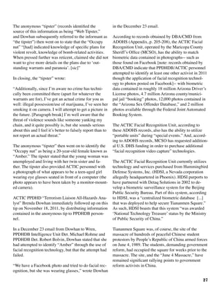 27
The anonymous “tipster” (records identified the
source of this information as being “Web Tipster,”
and Dowhan subsequently referred to the informant as
“the tipster”) then went on to state that the “Occupy
nut” “[had] indicated knowledge of specific plans for
violent revolt, knowledge of bomb-related activities.
When pressed further was reticent, claimed she did not
want to give more details on the plans due to ‘out-
standing warrants and paranoia’. [sic]”	
In closing, the “tipster” wrote:
“Additionally, since I’m aware no crime has techni-
cally been committed there (apart for whatever the
warrants are for), I’ve got an actual crime for you as
well: illegal possession/use of marijuana, I’ve seen her
smoking it on camera. I will attempt to get a picture in
the future. [Paragraph break] I’m well aware that the
threat of violence sounds like someone yanking my
chain, and it quite possibly is, but she sounds serious
about this and I feel it’s better to falsely report than to
not report an actual threat.”
The anonymous “tipster” then went on to identify the
“Occupy nut” as being a 20-year-old female known as
“Amber.” The tipster stated that the young woman was
unemployed and living with her twin sister and fa-
ther. The tipster also provided ACTIC personnel with
a photograph of what appears to be a teen-aged girl
wearing eye glasses seated in front of a computer (the
photo appears to have been taken by a monitor-mount-
ed camera).
ACTIC PPDHD “Terrorism Liaison All-Hazards Ana-
lyst” Brenda Dowhan immediately followed up on this
tip on November 18, 2011, by distributing information
contained in the anonymous tip to PPDHDB person-
nel.	
In a December 23 email from Dowhan to Wren,
PPDHDB Intelligence Unit Det. Michael Rohme and
PPDHDB Det. Robert Bolvin, Dowhan stated that she
had attempted to identify “Amber” through the use of
facial recognition technology, but that the attempt had
failed.
“We have a Facebook photo and tried to do facial rec-
ognition, but she was wearing glasses,” wrote Dowhan
in the December 23 email.
According to records obtained by DBA/CMD from
ADOHS (Appendix, p. 205-208), the ACTIC Facial
Recognition Unit, operated by the Maricopa County
Sheriff’s Office (MCSO), has the ability to match
biometric data contained in photographs-- such as
those found on Facebook [note: records obtained by
DBA/CMD indicate that PPDHDB/ACTIC personnel
attempted to identify at least one other activist in 2011
though the application of facial recognition technol-
ogy to photos posted on Facebook]-- with biometric
data contained in roughly 18 million Arizona Driver’s
License photos, 4.7 million Arizona county/munici-
pal jail “booking” photos, 12,000 photos contained in
the “Arizona Sex Offender Database,” and 2 million
photos available through the Federal Joint Automated
Booking System.
The ACTIC Facial Recognition Unit, according to
these ADOHS records, also has the ability to utilize
“portable units” during “special events.” And, accord-
ing to ADOHS records, MCSO has requested addition-
al U.S. DHS funding in order to purchase additional
“facial recognition video capture” technologies.
The ACTIC Facial Recognition Unit currently utilizes
technology and services purchased from Hummingbird
Defense Systems, Inc. (HDSI, a Nevada corporation
allegedly headquartered in Phoenix). HDSI purports to
have partnered with Detaq Solutions in 2002 to de-
velop a biometric surveillance system for the Beijing
Public Security Bureau. Part of this system, according
to HDSI, was a “centralized biometric database [...]
that was deployed to help secure Tiananmen Square.”
As such, HDSI boasts that this system “was awarded
‘National Technology Treasure’ status by the Ministry
of Public Security of China.”
Tiananmen Square was, of course, the site of the
massacre of hundreds of peaceful Chinese student
protestors by People’s Republic of China armed forces
on June 4, 1989. The students, demanding government
reform, had occupied the square for weeks prior to the
massacre. The site, and the “June 4 Massacre,” have
remained significant rallying points to government
reform activists in China.
 