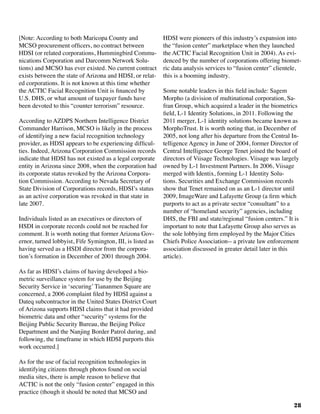 28
[Note: According to both Maricopa County and
MCSO procurement officers, no contract between
HDSI (or related corporations, Hummingbird Commu-
nications Corporation and Darcomm Network Solu-
tions) and MCSO has ever existed. No current contract
exists between the state of Arizona and HDSI, or relat-
ed corporations. It is not known at this time whether
the ACTIC Facial Recognition Unit is financed by
U.S. DHS, or what amount of taxpayer funds have
been devoted to this “counter terrorism” resource.
According to AZDPS Northern Intelligence District
Commander Harrison, MCSO is likely in the process
of identifying a new facial recognition technology
provider, as HDSI appears to be experiencing difficul-
ties. Indeed, Arizona Corporation Commission records
indicate that HDSI has not existed as a legal corporate
entity in Arizona since 2008, when the corporation had
its corporate status revoked by the Arizona Corpora-
tion Commission. According to Nevada Secretary of
State Division of Corporations records, HDSI’s status
as an active corporation was revoked in that state in
late 2007.
Individuals listed as an executives or directors of
HSDI in corporate records could not be reached for
comment. It is worth noting that former Arizona Gov-
ernor, turned lobbyist, Fife Symington, III, is listed as
having served as a HSDI director from the corpora-
tion’s formation in December of 2001 through 2004.
As far as HDSI’s claims of having developed a bio-
metric surveillance system for use by the Beijing
Security Service in ‘securing’ Tiananmen Square are
concerned, a 2006 complaint filed by HDSI against a
Dateq subcontractor in the United States District Court
of Arizona supports HDSI claims that it had provided
biometric data and other “security” systems for the
Beijing Public Security Bureau, the Beijing Police
Department and the Nanjing Border Patrol during, and
following, the timeframe in which HDSI purports this
work occurred.]	
As for the use of facial recognition technologies in
identifying citizens through photos found on social
media sites, there is ample reason to believe that
ACTIC is not the only “fusion center” engaged in this
practice (though it should be noted that MCSO and
HDSI were pioneers of this industry’s expansion into
the “fusion center” marketplace when they launched
the ACTIC Facial Recognition Unit in 2004). As evi-
denced by the number of corporations offering biomet-
ric data analysis services to “fusion center” clientele,
this is a booming industry.
Some notable leaders in this field include: Sagem
Morpho (a division of multinational corporation, Sa-
fran Group, which acquired a leader in the biometrics
field, L-1 Identity Solutions, in 2011. Following the
2011 merger, L-1 identity solutions became known as
MorphoTrust. It is worth noting that, in December of
2005, not long after his departure from the Central In-
telligence Agency in June of 2004, former Director of
Central Intelligence George Tenet joined the board of
directors of Viisage Technologies. Viisage was largely
owned by L-1 Investment Partners. In 2006, Viisage
merged with Identix, forming L-1 Identity Solu-
tions. Securities and Exchange Commission records
show that Tenet remained on as an L-1 director until
2009, ImageWare and Lafayette Group (a firm which
purports to act as a private sector “consultant” to a
number of “homeland security” agencies, including
DHS, the FBI and state/regional “fusion centers.” It is
important to note that Lafayette Group also serves as
the sole lobbying firm employed by the Major Cities
Chiefs Police Association-- a private law enforcement
association discussed in greater detail later in this
article).
 