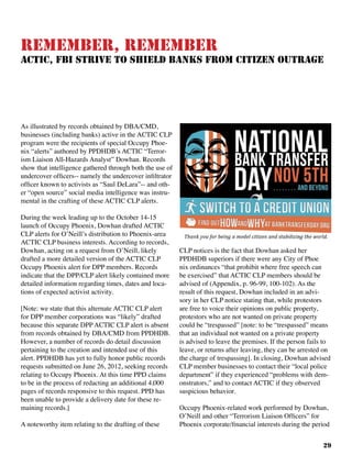 29
Remember, Remember
ACTIC, FBI Strive TO Shield Banks From Citizen Outrage
As illustrated by records obtained by DBA/CMD,
businesses (including banks) active in the ACTIC CLP
program were the recipients of special Occupy Phoe-
nix “alerts” authored by PPDHDB’s ACTIC “Terror-
ism Liaison All-Hazards Analyst” Dowhan. Records
show that intelligence gathered through both the use of
undercover officers-- namely the undercover infiltrator
officer known to activists as “Saul DeLara”-- and oth-
er “open source” social media intelligence was instru-
mental in the crafting of these ACTIC CLP alerts.
During the week leading up to the October 14-15
launch of Occupy Phoenix, Dowhan drafted ACTIC
CLP alerts for O’Neill’s distribution to Phoenix-area
ACTIC CLP business interests. According to records,
Dowhan, acting on a request from O’Neill, likely
drafted a more detailed version of the ACTIC CLP
Occupy Phoenix alert for DPP members. Records
indicate that the DPP/CLP alert likely contained more
detailed information regarding times, dates and loca-
tions of expected activist activity.
[Note: we state that this alternate ACTIC CLP alert
for DPP member corporations was “likely” drafted
because this separate DPP ACTIC CLP alert is absent
from records obtained by DBA/CMD from PPDHDB.
However, a number of records do detail discussion
pertaining to the creation and intended use of this
alert. PPDHDB has yet to fully honor public records
requests submitted on June 26, 2012, seeking records
relating to Occupy Phoenix. At this time PPD claims
to be in the process of redacting an additional 4,000
pages of records responsive to this request. PPD has
been unable to provide a delivery date for these re-
maining records.]
A noteworthy item relating to the drafting of these
CLP notices is the fact that Dowhan asked her
PPDHDB superiors if there were any City of Phoe
nix ordinances “that prohibit where free speech can
be exercised” that ACTIC CLP members should be
advised of (Appendix, p. 96-99, 100-102). As the
result of this request, Dowhan included in an advi-
sory in her CLP notice stating that, while protestors
are free to voice their opinions on public property,
protestors who are not wanted on private property
could be “trespassed” [note: to be “trespassed” means
that an individual not wanted on a private property
is advised to leave the premises. If the person fails to
leave, or returns after leaving, they can be arrested on
the charge of trespassing]. In closing, Dowhan advised
CLP member businesses to contact their “local police
department” if they experienced “problems with dem-
onstrators,” and to contact ACTIC if they observed
suspicious behavior.
Occupy Phoenix-related work performed by Dowhan,
O’Neill and other “Terrorism Liaison Officers” for
Phoenix corporate/financial interests during the period
 