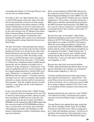 30
surrounding the October 14-15 Occupy Phoenix event
was far from an isolated incident.
November 5, 2011 was “Bank Transfer Day,” a day
on which OWS groups nationwide, along with other
activist and mainstream consumer advocate groups,
encouraged citizens to discontinue business with the
nation’s leading banks, in favor of credit unions and
smaller community-based banks. Such banks targeted
by this call to boycott were J.P. Morgan Chase banks,
Bank of America (Bank of America’s poor business
practices, such as exorbitant overdraft fees and a
proposed $5 monthly debit card fee were instrumental
in fomenting public outrage behind this boycott) and
Wells Fargo.
	
The date, November 5, had reportedly been selected
by a Los Angeles activist due to the fact that would-be
bomber Guy Fawkes was arrested in the cellar of the
British Parliament with more than 30 kegs of explo-
sives on the same day in 1605. The Fawkes smiley
face mask, as stylized through a series of graphic nov-
els and a 2006 film of the same name, “V for Vendet-
ta,” had become a ubiquitous feature of OWS protests
nationwide, and was adopted as the public face of
“hacktivist” group, Anonymous (“Anonymous” is the
name of a purported collective of activist hackers who
have largely aligned themselves with the OWS move-
ment. “Hacktivism,” as defined by an October, 2011
FBI Phoenix Division report is: “a broadly used term
referring to activists who use computers and computer
networks as a means of protest and/or to promote po-
litical agendas.” Note the complete absence of actual
‘hacking,’ or any illegal activity, in this definition)
(Appendix, p. 103).
In any event, the Guy Fawkes link to “Bank Transfer
Day” would have been low-hanging fruit for any TLO
or other law enforcement personnel, seeking to justify
their surveillance of OWS activists in the days and
weeks leading up to the day of action. Nevertheless,
PPDHDB records obtained by DBA/CMD suggest that
this connection eluded ACTIC/PPDHDB personnel--
who, as records show, were clearly more concerned
with supplying area banks with intelligence so that
bankers could attempt avoidance of potentially annoy-
ing activist theatrics.
[Note: records obtained by DBA/CMD indicate that
the connection to Guy Fawkes was not missed by the
Boston Regional Intelligence Center (BRIC). In a No-
vember 3 “Occupy Boston” bulletin that was evidently
distributed to “fusion center” personnel nationwide, a
BRIC analyst noted the relationship between Fawkes,
the OWS movement and Anonymous. This BRIC ana-
lyst went on to discuss Anonymous’ “[stated] intention
to dismantle the Fox News website on November 5”]
(Appendix, p. 104).
Records show that, on November 3, Mesa Police
Department Intelligence and Counter Terrorism Unit
Detective/ACTIC TLO Adamczyk, issued an OWS-re-
lated bulletin to a number of ACTIC TLOs/analysts.
While the actual Adamczyk bulletin is absent from
records delivered to DBA/CMD by PPDHDB, records
indicate that the subject of this Adamczyk bulletin was
the impending November 5 “Bank Transfer Day.” It
is important to note, however, that available records
indicate that the Mesa TLO did not address “Bank
Transfer Day” events set to take place in the Phoenix
area (Appendix, p. 105).
Records show that, after receiving this bulletin,
O’Neill contacted Dowhan and asked if there was any
specific information she could pass on to downtown
Phoenix banks (Appendix, p. 106-112).
“[Is] there anything Downtown banks need to know
that would be more beneficial,” asked O’Neill. “The
notice Mesa sent out was awesome but it was generic
in terms of location. Are we seeing any reason to think
this is going to happen in phoenix [sic]? I don’t want
to sen anything out that is going to cause unnecessary
panic [sic]”
Dowhan indicated that she would try to find “FOUO”
(“For Official Use Only”) information that could be
released to downtown Phoenix banks. In addition, she
offered:
“Occupy Phoenix just updated their page saying that
they will be marching to Wells Fargo, B of A [Bank
of America], and Chase Tower. They are supposed to
do a ‘credit card shredding ceremony’ , but eh haven’t
identified which bank they will be doing that at [sic].
We will have to monitor their FB [Facebook page].”
 