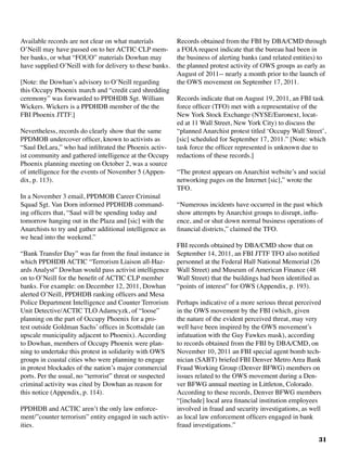 31
Available records are not clear on what materials
O’Neill may have passed on to her ACTIC CLP mem-
ber banks, or what “FOUO” materials Dowhan may
have supplied O’Neill with for delivery to these banks.
[Note: the Dowhan’s advisory to O’Neill regarding
this Occupy Phoenix march and “credit card shredding
ceremony” was forwarded to PPDHDB Sgt. William
Wickers. Wickers is a PPDHDB member of the the
FBI Phoenix JTTF.]
Nevertheless, records do clearly show that the same
PPDMOB undercover officer, known to activists as
“Saul DeLara,” who had infiltrated the Phoenix activ-
ist community and gathered intelligence at the Occupy
Phoenix planning meeting on October 2, was a source
of intelligence for the events of November 5 (Appen-
dix, p. 113).	
In a November 3 email, PPDMOB Career Criminal
Squad Sgt. Van Dorn informed PPDHDB command-
ing officers that, “Saul will be spending today and
tomorrow hanging out in the Plaza and [sic] with the
Anarchists to try and gather additional intelligence as
we head into the weekend.”
“Bank Transfer Day” was far from the final instance in
which PPDHDB ACTIC “Terrorism Liaison all-Haz-
ards Analyst” Dowhan would pass activist intelligence
on to O’Neill for the benefit of ACTIC CLP member
banks. For example: on December 12, 2011, Dowhan
alerted O’Neill, PPDHDB ranking officers and Mesa
Police Department Intelligence and Counter Terrorism
Unit Detective/ACTIC TLO Adamcyzk, of “loose”
planning on the part of Occupy Phoenix for a pro-
test outside Goldman Sachs’ offices in Scottsdale (an
upscale municipality adjacent to Phoenix). According
to Dowhan, members of Occupy Phoenix were plan-
ning to undertake this protest in solidarity with OWS
groups in coastal cities who were planning to engage
in protest blockades of the nation’s major commercial
ports. Per the usual, no “terrorist” threat or suspected
criminal activity was cited by Dowhan as reason for
this notice (Appendix, p. 114).
PPDHDB and ACTIC aren’t the only law enforce-
ment/”counter terrorism” entity engaged in such activ-
ities. 				
Records obtained from the FBI by DBA/CMD through
a FOIA request indicate that the bureau had been in
the business of alerting banks (and related entities) to
the planned protest activity of OWS groups as early as
August of 2011-- nearly a month prior to the launch of
the OWS movement on September 17, 2011.	
Records indicate that on August 19, 2011, an FBI task
force officer (TFO) met with a representative of the
New York Stock Exchange (NYSE/Euronext, locat-
ed at 11 Wall Street, New York City) to discuss the
“planned Anarchist protest titled ‘Occupy Wall Street’,
[sic] scheduled for September 17, 2011.” [Note: which
task force the officer represented is unknown due to
redactions of these records.]
“The protest appears on Anarchist website’s and social
networking pages on the Internet [sic],” wrote the
TFO.
“Numerous incidents have occurred in the past which
show attempts by Anarchist groups to disrupt, influ-
ence, and or shut down normal business operations of
financial districts,” claimed the TFO.
FBI records obtained by DBA/CMD show that on
September 14, 2011, an FBI JTTF TFO also notified
personnel at the Federal Hall National Memorial (26
Wall Street) and Museum of American Finance (48
Wall Street) that the buildings had been identified as
“points of interest” for OWS (Appendix, p. 193).
Perhaps indicative of a more serious threat perceived
in the OWS movement by the FBI (which, given
the nature of the evident perceived threat, may very
well have been inspired by the OWS movement’s
infatuation with the Guy Fawkes mask), according
to records obtained from the FBI by DBA/CMD, on
November 10, 2011 an FBI special agent bomb tech-
nician (SABT) briefed FBI Denver Metro Area Bank
Fraud Working Group (Denver BFWG) members on
issues related to the OWS movement during a Den-
ver BFWG annual meeting in Littleton, Colorado.
According to these records, Denver BFWG members
“[include] local area financial institution employees
involved in fraud and security investigations, as well
as local law enforcement officers engaged in bank
fraud investigations.”	
 