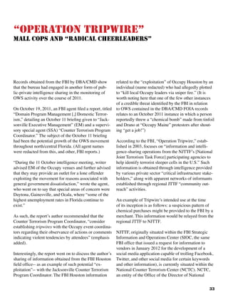 33
“Operation Tripwire”					
Mall Cops and “Radical Cheerleaders”
Records obtained from the FBI by DBA/CMD show
that the bureau had engaged in another form of pub-
lic-private intelligence sharing in the monitoring of
OWS activity over the course of 2011.
On October 19, 2011, an FBI agent filed a report, titled
“Domain Program Management [,] Domestic Terror-
ism,” detailing an October 11 briefing given to “Jack-
sonville Executive Management” (EM) and a supervi-
sory special agent (SSA) “Counter Terrorism Program
Coordinator.” The subject of the October 11 briefing
had been the potential growth of the OWS movement
throughout north/central Florida. (All agent names
were redacted from this, and other, FBI reports.)
“During the 11 October intelligence meeting, writer
advised EM of the Occupy venues and further advised
that they may provide an outlet for a lone offender
exploiting the movement for reasons associated with
general government dissatisfaction,” wrote the agent,
who went on to say that special areas of concern were
Daytona, Gainesville, and Ocala, where “some of the
highest unemployment rates in Florida continue to
exist.”	
As such, the report’s author recommended that the
Counter Terrorism Program Coordinator, “consider
establishing tripwires with the Occupy event coordina-
tors regarding their observance of actions or comments
indicating violent tendencies by attendees” (emphasis
added). 		
Interestingly, the report went on to discuss the author’s
sharing of information obtained from the FBI Houston
field office-- as an example of such potential “ex-
ploitation”-- with the Jacksonville Counter Terrorism
Program Coordinator. The FBI Houston information
related to the “exploitation” of Occupy Houston by an
individual (name redacted) who had allegedly plotted
to “kill local Occupy leaders via sniper fire.” (It is
worth noting here that one of the few other instances
of a credible threat identified by the FBI in relation
to OWS contained in the DBA/CMD FOIA records
relates to an October 2011 instance in which a person
reportedly threw a “chemical bomb” made from tinfoil
and Drano at “Occupy Maine” protestors after shout-
ing “get a job!”)
According to the FBI, “Operation Tripwire,” estab-
lished in 2003, focuses on “information and intelli-
gence-sharing operations from the NJTTF’s [National
Joint Terrorism Task Force] participating agencies to
help identify terrorist sleeper cells in the U.S.” Such
information is obtained through intelligence provided
by various private sector “critical infrastructure stake-
holders,” along with apparent networks of informants
established through regional JTTF “community out-
reach” activities.
An example of Tripwire’s intended use at the time
of its inception is as follows: a suspicious pattern of
chemical purchases might be provided to the FBI by a
merchant. This information would be relayed from the
regional JTTF to NJTTF.
NJTTF, originally situated within the FBI Strategic
Information and Operations Center (SIOC, the same
FBI office that issued a request for information to
vendors in January 2012 for the development of a
social media application capable of trolling Facebook,
Twitter, and other social media for certain keywords
and other information), is currently situated within the
National Counter Terrorism Center (NCTC). NCTC,
an entity of the Office of the Director of National
 