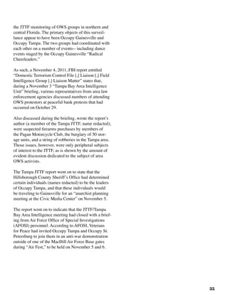 35
the JTTF monitoring of OWS groups in northern and
central Florida. The primary objects of this surveil-
lance appear to have been Occupy Gainesville and
Occupy Tampa. The two groups had coordinated with
each other on a number of events-- including dance
events staged by the Occupy Gainesville “Radical
Cheerleaders.”
As such, a November 4, 2011, FBI report entitled
“Domestic Terrorism Control File [,] Liaison [,] Field
Intelligence Group [,] Liaison Matter” states that,
during a November 3 “Tampa Bay Area Intelligence
Unit” briefing, various representatives from area law
enforcement agencies discussed numbers of attending
OWS protestors at peaceful bank protests that had
occurred on October 29.
Also discussed during the briefing, wrote the report’s
author (a member of the Tampa JTTF, name redacted),
were suspected firearms purchases by members of
the Pagan Motorcycle Club, the burglary of 50 stor-
age units, and a string of robberies in the Tampa area.
Those issues, however, were only peripheral subjects
of interest to the JTTF, as is shown by the amount of
evident discussion dedicated to the subject of area
OWS activists.
The Tampa JTTF report went on to state that the
Hillsborough County Sheriff’s Office had determined
certain individuals (names redacted) to be the leaders
of Occupy Tampa, and that these individuals would
be traveling to Gainesville for an “anarchist planning
meeting at the Civic Media Center” on November 5.
The report went on to indicate that the JTTF/Tampa
Bay Area Intelligence meeting had closed with a brief-
ing from Air Force Office of Special Investigations
(AFOSI) personnel. According to AFOSI, Veterans
for Peace had invited Occupy Tampa and Occupy St.
Petersburg to join them in an anti-war demonstration
outside of one of the MacDill Air Force Base gates
during “Air Fest,” to be held on November 5 and 6.
 