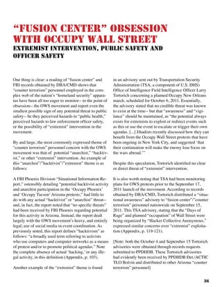 36
“Fusion Center” Obsession
With Occupy Wall Street
extremist intervention, public safety and
officer safety
One thing is clear: a reading of “fusion center” and
FBI records obtained by DBA/CMD shows that
“counter terrorism” personnel employed in the com-
plex web of the nation’s “homeland security” appara-
tus have been all too eager to monitor-- to the point of
obsession-- the OWS movement and report even the
smallest possible sign of any potential threat to public
safety-- be they perceived hazards to “public health,”
perceived hazards to law enforcement officer safety,
or the possibility of “extremist” intervention in the
movement.
By and large, the most commonly expressed theme of
“counter terrorism” personnel concern with the OWS
movement was that of potential “anarchist,” “hacktiv-
ist,” or other “extremist” intervention. An example of
this “anarchist”/”hacktivist”/”extremist” theme is as
follows:		
A FBI Phoenix Division “Situational Information Re-
port,” ostensibly detailing “potential hacktivist activity
and anarchist participation in the ‘Occupy Phoenix’
and ‘Occupy Tucson’Arizona protests,” had little to
do with any actual “hacktivist” or “anarchist” threat--
and, in fact, the report noted that “no specific threats”
had been received by FBI Phoenix regarding potential
for this activity in Arizona. Instead, the report dealt
largely with the OWS movement’s heavy, and entirely
legal, use of social media in event coordination. As
previously noted, this report defines “hacktivism” as
follows: “a broadly used term referring to activists
who use computers and computer networks as a means
of protest and/or to promote political agendas.” Note
the complete absence of actual ‘hacking,’ or any ille-
gal activity, in this definition (Appendix, p. 103).
Another example of the “extremist” theme is found
in an advisory sent out by Transportation Security
Administration (TSA, a component of U.S. DHS)
Office of Intelligence Field Intelligence Officer Larry
Tortorich concerning a planned Occupy New Orleans
march, scheduled for October 6, 2011. Essentially,
the advisory stated that no credible threat was known
to exist at the time-- but that “awareness” and “vigi-
lance” should be maintained, as “the potential always
exists for extremists to exploit or redirect events such
as this or use the event to escalate or trigger their own
agendas. [...] Jihadists recently discussed how they can
benefit from the Occupy Wall Street protests that have
been ongoing in New York City, and suggested ‘that
their continuation will make the enemy lose focus on
the wars abroad.’”
Despite this speculation, Tortorich identified no clear
or direct threat of “extremist” intervention.	
It is also worth noting that TSA had been monitoring
plans for OWS protests prior to the September 17,
2011 launch of the movement. According to records
obtained by DBA/CMD, Tortorich distributed a “situa-
tional awareness” advisory to “fusion center”/”counter
terrorism” personnel nationwide on September 15,
2011. This TSA advisory, stating that the “Days of
Rage” and planned “occupation” of Wall Street were
being organized by “Hacker Collective Anonymous,”
expressed similar concerns over “extremist” exploita-
tion (Appendix, p. 119-121).
[Note: both the October 4 and September 15 Tortorich
advisories were obtained through records requests
submitted to PPDHDB. These Tortorich advisories
had evidently been received by PPDHDB Det./ACTIC
TLO Bolvin and distributed to other Arizona “counter
terrorism” personnel]
 