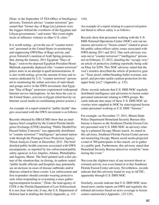 37
[Note: in the September 15 TSA Office of Intelligence
advisory, Tortorich advises “counter terrorism” per-
sonnel that “former day of Rage [sic] protests were
the triggers behind the overthrow of the Egyptian and
Libyan governments,” and warns “this event might
incite or influence violence in other U.S. cities.”
It is worth noting-- given the use of “counter terror-
ism” personnel in the United States in monitoring
and suppressing OWS/Day of Rage activity, and
given Tortorich’s mention of Arab Spring protests--
that, during the January, 2011 Egyptian “Days of
Rage,” soon-to-be-deposed Egyptian President Hosni
Mubarak reportedly deployed elite “counter terrorism”
police units in an attempt to quell demonstrations. It
is also worth noting, given the amount of time and re-
sources dedicated by U.S. “counter terrorism” person-
nel to monitoring the online activities of individuals
and groups active in the OWS movement, that Egyp-
tian “Day of Rage” protestors experienced widespread
Internet service interruptions. As has been the case in
the United States, activists in Egypt relied heavily on
Internet social media in coordinating protest actions.]
An example of a report related to “public health” dan-
gers associated with the OWS movement is as follows:
Records obtained by DBA/CMD show that an intel-
ligence brief compiled by the Central Florida Intelli-
gence Exchange (CFIX) detailing “Public Health/Fire
Hazard Safety Concerns” was apparently distributed
to “counter terrorism”/”intelligence” personnel nation-
wide through the Pentagon Force Protection Agency
Threat Analysis Center in December, 2011. The brief
detailed public health concerns associated with OWS
encampments, as reported by law enforcement/public
safety agencies in Los Angeles, Atlanta, Philadelphia
and Augusta, Maine. The brief painted such a dire pic-
ture of the situation that, in closing, its authors stated
“public health officials and hospitals may potentially
see an increase in cases of disease outbreaks and/or
illnesses related to these events. Law enforcement and
first responders should consider wearing protective
suits when responding or evacuating a mass gather-
ing/encampment location.” [Note: the lead agency of
CFIX is the Florida Department of Law Enforcement.
It is not clear what role, if any, the U.S. Department of
Defense had in drafting this brief] (Appendix, p. 115-
118).
An example of a report relating to a perceived poten-
tial threat to officer safety is as follows:
	
Records show that personnel working with the U.S.
DHS National Operations Center (NOC) sent out nu-
merous advisories to “fusion centers” related to possi-
ble public safety/officer safety issues associated with
OWS during 2011 and 2012. One such advisory was
sent out to “counter terrorism”/”intelligence” person-
nel on February 27, 2012, detailing the “occupy vest,”
an article of protective clothing reportedly being sold
on Ebay for $299. This NOC advisory stated that the
vest’s retailers described the article of protective gear
as: “Taser proof, rubber/beanbag bullet resistant, tear
proof, and provides tackle cushion protection for the
upper body [sic]” (Appendix, p. 122).
[Note: records indicate that U.S. DHS NOC regularly
distributed intelligence and advisories to fusion center
personnel nationwide relating to OWS groups. Re-
cords indicate that many of these U.S. DHS NOC ad-
visories were supplied to NOC by state/regional fusion
center personnel working as U.S. DHS “liaisons.”
For example: on November 17, 2011, Miami-Dade
Police Department Homeland Security Bureau (this
bureau is known as the Southeast Florida Fusion Cen-
ter) personnel sent U.S. DHS NOC an advisory relat-
ing to a planned Occupy Miami march. As stated in
this advisory, Southeast Florida Fusion Center person-
nel monitoring Occupy Miami social media projected
a total of 300 participants in this march, set to gather
in a public park. Furthermore, this advisory stated that
Homeland Security Bureau detectives would be “mon-
itoring the event.”
Not even the slightest trace of any terrorist threat or
criminal activity was even hinted at in this Southeast
Florida Fusion Center advisory. Nevertheless, records
indicate that this advisory found its way to ACTIC,
apparently through U.S. DHS NOC.
	
Similarly, records indicate that U.S. DHS NOC mon-
itored news media reports on OWS and regularly dis-
tributed advisories based on news coverage to fusion
centers nationwide] (Appendix, 123-125).
 
