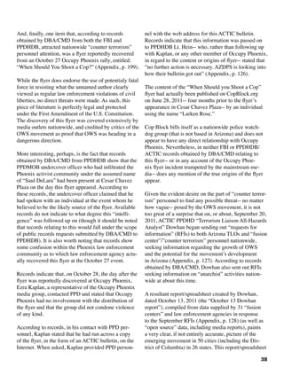 38
And, finally, one item that, according to records
obtained by DBA/CMD from both the FBI and
PPDHDB, attracted nationwide “counter terrorism”
personnel attention, was a flyer reportedly recovered
from an October 27 Occupy Phoenix rally, entitled:
“When Should You Shoot a Cop?” (Appendix, p. 199).
While the flyer does endorse the use of potentialy fatal
force in resisting what the unnamed author clearly
viewed as regular law enforcement violations of civil
liberties, no direct threats were made. As such, this
piece of literature is perfectly legal and protected
under the First Amendment of the U.S. Constitution.
The discovery of this flyer was covered extensively by
media outlets nationwide, and credited by critics of the
OWS movement as proof that OWS was heading in a
dangerous direction.
More interesting, perhaps, is the fact that records
obtained by DBA/CMD from PPDHDB show that the
PPDMOB undercover officer who had infiltrated the
Phoenix activist community under the assumed name
of “Saul DeLara” had been present at Cesar Chavez
Plaza on the day this flyer appeared. According to
these records, the undercover officer claimed that he
had spoken with an individual at the event whom he
believed to be the likely source of the flyer. Available
records do not indicate to what degree this “intelli-
gence” was followed up on (though it should be noted
that records relating to this would fall under the scope
of public records requests submitted by DBA/CMD to
PPDHDB). It is also worth noting that records show
some confusion within the Phoenix law enforcement
community as to which law enforcement agency actu-
ally recovered this flyer at the October 27 event. 	
Records indicate that, on October 28, the day after the
flyer was reportedly discovered at Occupy Phoenix,
Ezra Kaplan, a representative of the Occupy Phoenix
media group, contacted PPD and stated that Occupy
Phoenix had no involvement with the distribution of
the flyer and that the group did not condone violence
of any kind.
According to records, in his contact with PPD per-
sonnel, Kaplan stated that he had run across a copy
of the flyer, in the form of an ACTIC bulletin, on the
Internet. When asked, Kaplan provided PPD person-
nel with the web address for this ACTIC bulletin.
Records indicate that this information was passed on
to PPDHDB Lt. Hein-- who, rather than following up
with Kaplan, or any other member of Occupy Phoenix,
in regard to the content or origins of flyer-- stated that
“no further action is necessary. AZDPS is looking into
how their bulletin got out” (Appendix, p. 126).	
The content of the “When Should you Shoot a Cop”
flyer had actually been published on CopBlock.org
on June 28, 2011-- four months prior to the flyer’s
appearance in Cesar Chavez Plaza-- by an individual
using the name “Larken Rose.”
Cop Block bills itself as a nationwide police watch-
dog group (that is not based in Arizona) and does not
appear to have any direct relationship with Occupy
Phoenix. Nevertheless, in neither FBI or PPDHDB/
ACTIC records obtained by DBA/CMD relating to
this flyer-- or in any account of the Occupy Phoe-
nix flyer incident trumpeted by the mainstream me-
dia-- does any mention of the true origins of the flyer
appear.
Given the evident desire on the part of “counter terror-
ism” personnel to find any possible threat-- no matter
how vague-- posed by the OWS movement, it is not
too great of a surprise that on, or about, September 20,
2011, ACTIC PPDHD “Terrorism Liaison All-Hazards
Analyst” Dowhan began sending out “requests for
information” (RFIs) to both Arizona TLOs and “fusion
center”/”counter terrorism” personnel nationwide,
seeking information regarding the growth of OWS
and the potential for the movement’s development
in Arizona (Appendix, p. 127). According to records
obtained by DBA/CMD, Dowhan also sent out RFIs
seeking information on “anarchist” activities nation-
wide at about this time.
A resultant report/spreadsheet created by Dowhan,
dated October 13, 2011 (the “October 13 Dowhan
report”), compiled from data supplied by 31 “fusion
centers” and law enforcement agencies in response
to the September RFIs (Appendix, p. 128) (as well as
“open source” data, including media reports), paints
a very clear, if not entirely accurate, picture of the
emerging movement in 50 cities (including the Dis-
trict of Columbia) in 26 states. This report/spreadsheet
 