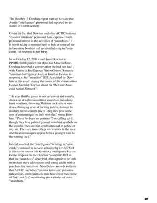 40
The October 13 Dowhan report went on to state that
Austin “intelligence” personnel had reported no in-
stance of violent activity.
Given the fact that Dowhan and other ACTIC/national
“counter terrorism” personnel have expressed such
profound interest in the activities of “anarchists,” it
is worth taking a moment here to look at some of the
information Dowhan had received relating to “anar-
chists” in response to her RFIs.			
In an October 12, 2011 email from Dowhan to
PPDHD Intelligence Unit Detective Mike Rohme,
Dowhan described a conversation she had just had
with Kentucky Intelligence Fusion Center Domestic
Terrorism Intelligence Analyst Jonathan Heaton in
response to her “anarchist” RFI. As related by Dow-
han in this email, during the course of the conversation
Heaton had told Dowhan about the “Red and Anar-
chist Action Network”:
“He says that the group is not very overt and usually
shows up at night committing vandalism (smashing
bank windows, throwing Molotov cocktails in win-
dows, damaging several parking meters, damage to
military recruit centers [sic]). They then post some
sort of communique on their web site,” wrote Dow-
han. “There has been no positive ID or calling card,
though they have painted general anarchist symbols on
the ground. They are non-confrontational to police or
anyone. There are two college universities in the area
and the communiques appear to be a younger tone to
the writing [sic].”
Indeed, much of the “intelligence” relating to “anar-
chists” contained in records obtained by DBA/CMD
is similar in tone to this Kentucky Intelligence Fusion
Center response to the Dowhan “anarchist” RFI in
that the “anarchists” described often appear to be little
more than angry adolescents and young adults with a
penchant for vandalism. Nonetheless, records indicate
that ACTIC, and other “counter terrorism” personnel
nationwide, spent countless man hours over the course
of 2011 and 2012 monitoring the activities of these
“anarchists.”
 