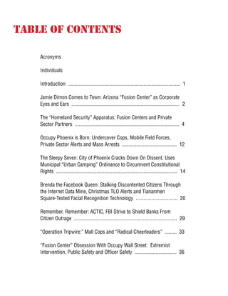 Table of Contents
Acronyms
Individuals
Introduction ...................................................................................... 1
Jamie Dimon Comes to Town: Arizona “Fusion Center” as Corporate
Eyes and Ears ................................................................................... 2
The “Homeland Security” Apparatus: Fusion Centers and Private
Sector Partners ................................................................................ 4
Occupy Phoenix is Born: Undercover Cops, Mobile Field Forces,
Private Sector Alerts and Mass Arrests .......................................... 12
The Sleepy Seven: City of Phoenix Cracks Down On Dissent, Uses
Municipal “Urban Camping” Ordinance to Circumvent Constitutional
Rights ............................................................................................. 14
Brenda the Facebook Queen: Stalking Discontented Citizens Through
the Internet Data Mine, Christmas TLO Alerts and Tiananmen
Square-Tested Facial Recognition Technology ................................ 20
Remember, Remember: ACTIC, FBI Strive to Shield Banks From
Citizen Outrage ............................................................................... 29
“Operation Tripwire:” Mall Cops and “Radical Cheerleaders” ......... 33
“Fusion Center” Obsession With Occupy Wall Street: Extremist
Intervention, Public Safety and Officer Safety ................................ 36
 