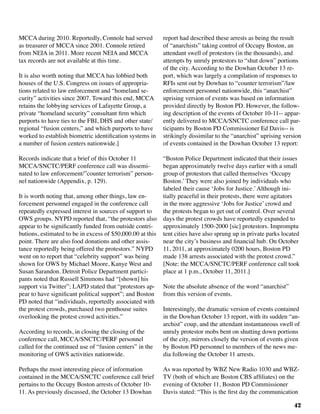 42
MCCA during 2010. Reportedly, Connole had served
as treasurer of MCCA since 2001. Connole retired
from NEIA in 2011. More recent NEIA and MCCA
tax records are not available at this time.
It is also worth noting that MCCA has lobbied both
houses of the U.S. Congress on issues of appropria-
tions related to law enforcement and “homeland se-
curity” activities since 2007. Toward this end, MCCA
retains the lobbying services of Lafayette Group, a
private “homeland security” consultant firm which
purports to have ties to the FBI, DHS and other state/
regional “fusion centers,” and which purports to have
worked to establish biometric identification systems in
a number of fusion centers nationwide.]
Records indicate that a brief of this October 11
MCCA/SNCTC/PERF conference call was dissemi-
nated to law enforcement/”counter terrorism” person-
nel nationwide (Appendix, p. 129).
It is worth noting that, among other things, law en-
forcement personnel engaged in the conference call
repeatedly expressed interest in sources of support to
OWS groups. NYPD reported that, “the protestors also
appear to be significantly funded from outside contri-
butions, estimated to be in excess of $50,000.00 at this
point. There are also food donations and other assis-
tance reportedly being offered the protestors.” NYPD
went on to report that “celebrity support” was being
shown for OWS by Michael Moore, Kanye West and
Susan Sarandon. Detroit Police Department partici-
pants noted that Russell Simmons had “[shown] his
support via Twitter”; LAPD stated that “protestors ap-
pear to have significant political support”; and Boston
PD noted that “individuals, reportedly associated with
the protest crowds, purchased two penthouse suites
overlooking the protest crowd activities.”
According to records, in closing the closing of the
conference call, MCCA/SNCTC/PERF personnel
called for the continued use of “fusion centers” in the
monitoring of OWS activities nationwide.
Perhaps the most interesting piece of information
contained in the MCCA/SNCTC conference call brief
pertains to the Occupy Boston arrests of October 10-
11. As previously discussed, the October 13 Dowhan
report had described these arrests as being the result
of “anarchists” taking control of Occupy Boston, an
attendant swell of protestors (in the thousands), and
attempts by unruly protestors to “shut down” portions
of the city. According to the Dowhan October 13 re-
port, which was largely a compilation of responses to
RFIs sent out by Dowhan to “counter terrorism”/law
enforcement personnel nationwide, this “anarchist”
uprising version of events was based on information
provided directly by Boston PD. However, the follow-
ing description of the events of October 10-11-- appar-
ently delivered to MCCA/SNCTC conference call par-
ticipants by Boston PD Commissioner Ed Davis-- is
strikingly dissimilar to the “anarchist” uprising version
of events contained in the Dowhan October 13 report:	
	
“Boston Police Department indicated that their issues
began approximately twelve days earlier with a small
group of protestors that called themselves ‘Occupy
Boston.’ They were also joined by individuals who
labeled their cause ‘Jobs for Justice.’Although ini-
tially peaceful in their protests, there were agitators
in the more aggressive ‘Jobs for Justice’ crowd and
the protests began to get out of control. Over several
days the protest crowds have reportedly expanded to
approximately 1500-2000 [sic] protestors. Impromptu
tent cities have also sprung up in private parks located
near the city’s business and financial hub. On October
11, 2011, at approximately 0200 hours, Boston PD
made 138 arrests associated with the protest crowd.”
[Note: the MCCA/SNCTC/PERF conference call took
place at 1 p.m., October 11, 2011.]
Note the absolute absence of the word “anarchist”
from this version of events.
	
Interestingly, the dramatic version of events contained
in the Dowhan October 13 report, with its sudden “an-
archist” coup, and the attendant instantaneous swell of
unruly protestor mobs bent on shutting down portions
of the city, mirrors closely the version of events given
by Boston PD personnel to members of the news me-
dia following the October 11 arrests.
As was reported by WBZ New Radio 1030 and WBZ-
TV (both of which are Boston CBS affiliates) on the
evening of October 11, Boston PD Commissioner
Davis stated: “This is the first day the communication
 