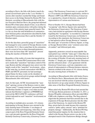 44
according to Davis, the Jobs with Justice march dis-
persed (several hours prior to the 2 a.m. October 11
arrests) after marchers reached the bridge and found
their access to the bridge blocked by Boston PD. Fur-
thermore, according to Massachusetts Jobs with Jus-
tice Executive Director Davis, the group had informed
Boston PD of their plans ahead of time, in an effort to
maintain open communications with police during the
execution of this entirely legal, peaceful march. This
is a far cry from the total breakdown of communica-
tions between police and protestors described by both
Boston PD Commissioner Davis and the October 13
Dowhan report.
As for the idea that a powerful group of “anarchists”
had managed to seize control of Occupy Boston events
on October 10-11, Davis noted that, by his estimation,
out of a crowd of two to three thousand protestors,
there were far fewer than 100 “anarchists” present
during the marches of October 10-11.
Regardless of the reality of events that transpired on
October 10-11, Boston PD Commissioner Davis told
news media that “anarchists” had taken control of Oc-
cupy Boston and that subsequent mass arrest were the
largely result of this “anarchist” involvement-- when,
on the same day, in closed conversation with MCCA,
PERF and SNCTC personnel, he had seemingly
placed blame for these events on the shoulders of
labor unions and social activist groups unified through
Massachusetts Jobs with Justice.
And, for their part, ACTIC disseminated the “anar-
chist” uprising version of the Boston events to other
“fusion center”/”counter terrorism” personnel through
the Dowhan October 13 report, even when records
indicate that Dowhan’s superiors at PPDHDB had
received the MCCA/SNCTC conference call brief
(which indicated no such “anarchist” involvement) on
October 12.
According to multiple press accounts, 141 citizens
participating in Occupy Boston were arrested in the
early morning hours of October 11 on charges of
unlawful assembly and trespassing, when they set up
camp in part of the Rose Fitzgerald Kennedy Green-
way, a private park operated by the Rose Fitzgerald
Kennedy Greenway Conservancy (Greenway Conser-
vancy). The Greenway Conservancy is a private 501
(c) (3) economic development organization, similar to
Phoenix’s DPP. Like DPP, the Greenway Conservan-
cy is operated by a board of directors, comprised of
representatives of various area businesses.
Prior to October 10-11, Occupy Boston had been
“occupying” only Dewey Square (also operated by
the Greenway Conservancy). The Greenway Conser-
vancy had reached an agreement with Occupy Boston
regarding this “occupation,” as recorded in a statement
issued by the Greenway Conservancy on October 6.
According to this statement, the Greenway Conservan-
cy had agreed to allow Occupy Boston to “maintain
the status quo” of activities in Dewey Square, so long
as Occupy Boston follow some “common sense rules
of conduct” and followed park rules.
Apparently, protestors crossed an unacceptable line
(and parted ways with the “status quo”) when they de-
cided to move into other sections of the Greenway on
the evening of October 10 and early morning hours of
October 11. Simply put, it appears that this infraction--
and this infraction alone-- of an agreement with the
Greenway Conservancy, a private corporation com-
prised of representatives of Boston business interests,
interests resulted in the arrests of 141 citizens during
the early morning hours of October 11.
According to Massachusetts Jobs with Justice Execu-
tive Director Davis, Massachusetts Jobs with Justice
was not involved with the actions of protestors who
had elected to set up camp outside of Dewey Square in
other areas of the Rose Fitzgerald Kennedy Greenway.
When asked why Boston PD officers had arrested the
141 Occupy Boston protestors on October 11, 2011, a
Boston PD public information officer provided DBA/
CMD with a bpdnews.com blog. The blog acknowl-
edged that the protestors had been arrested due to the
expansion of Occupy Boston presence into the other
area of the Greenway. As stated in this Boston PD
blog, arrests had to be made because this expansion
caused a “pubic safety concern” and a “potential for
property damage.” Additionally, the Boston PD blog
stated that partial impetus for the situation that re-
sulted in the Occupy Boston arrests was due to the
attempted march to the Charlestown Bridge (though
 