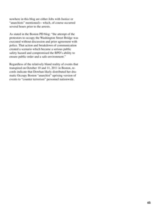 45
nowhere in this blog are either Jobs with Justice or
“anarchists” mentioned)-- which, of course occurred
several hours prior to the arrests.
As stated in the Boston PD blog: “the attempt of the
protestors to occupy the Washington Street Bridge was
executed without discussion and prior agreement with
police. That action and breakdown of communication
created a scenario which became a serious public
safety hazard and compromised the BPD’s ability to
ensure public order and a safe environment.”
Regardless of the relatively bland reality of events that
transpired on October 10 and 11, 2011 in Boston, re-
cords indicate that Dowhan likely distributed her dra-
matic Occupy Boston “anarchist” uprising version of
events to “counter terrorism” personnel nationwide.	
 