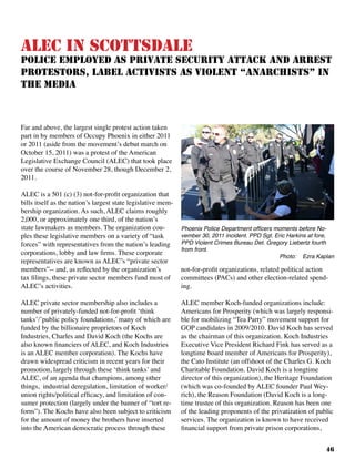 46
ALEC in Scottsdale
Police Employed as Private Security Attack and Arrest
Protestors, Label Activists as Violent “Anarchists” in
the Media
Far and above, the largest single protest action taken
part in by members of Occupy Phoenix in either 2011
or 2011 (aside from the movement’s debut march on
October 15, 2011) was a protest of the American
Legislative Exchange Council (ALEC) that took place
over the course of November 28, though December 2,
2011.	
ALEC is a 501 (c) (3) not-for-profit organization that
bills itself as the nation’s largest state legislative mem-
bership organization. As such, ALEC claims roughly
2,000, or approximately one third, of the nation’s
state lawmakers as members. The organization cou-
ples these legislative members on a variety of “task
forces” with representatives from the nation’s leading
corporations, lobby and law firms. These corporate
representatives are known as ALEC’s “private sector
members”-- and, as reflected by the organization’s
tax filings, these private sector members fund most of
ALEC’s activities.
ALEC private sector membership also includes a
number of privately-funded not-for-profit ‘think
tanks’/’public policy foundations,’ many of which are
funded by the billionaire proprietors of Koch
Industries, Charles and David Koch (the Kochs are
also known financiers of ALEC, and Koch Industries
is an ALEC member corporation). The Kochs have
drawn widespread criticism in recent years for their
promotion, largely through these ‘think tanks’ and
ALEC, of an agenda that champions, among other
things, industrial deregulation, limitation of worker/
union rights/political efficacy, and limitation of con-
sumer protection (largely under the banner of “tort re-
form”). The Kochs have also been subject to criticism
for the amount of money the brothers have inserted
into the American democratic process through these
not-for-profit organizations, related political action
committees (PACs) and other election-related spend-
ing.
ALEC member Koch-funded organizations include:
Americans for Prosperity (which was largely responsi-
ble for mobilizing “Tea Party” movement support for
GOP candidates in 2009/2010. David Koch has served
as the chairman of this organization. Koch Industries
Executive Vice President Richard Fink has served as a
longtime board member of Americans for Prosperity),
the Cato Institute (an offshoot of the Charles G. Koch
Charitable Foundation. David Koch is a longtime
director of this organization), the Heritage Foundation
(which was co-founded by ALEC founder Paul Wey-
rich), the Reason Foundation (David Koch is a long-
time trustee of this organization. Reason has been one
of the leading proponents of the privatization of public
services. The organization is known to have received
financial support from private prison corporations,
Phoenix Police Department officers moments before No-
vember 30, 2011 incident. PPD Sgt. Eric Harkins at fore,
PPD Violent Crimes Bureau Det. Gregory Liebertz fourth
from front.
Photo: Ezra Kaplan
 