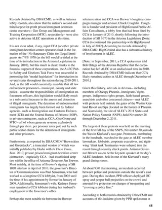 48
Records obtained by DBA/CMD, as well as Arizona
lobby records, also show that the nation’s second and
third largest for-profit prison/immigrant detention
center operators-- Geo Group and Management and
Training Corporation (MTC), respectively-- were also
active in Arizona ALEC operations at this time.
It is not clear what, if any, input CCA (or other private
immigrant detention center operators) had in the for-
mation of the “No Sanctuary Cities for Illegal Immi-
grants Act”/SB 1070 (as the bill would be titled at the
time of its introduction in the Arizona Legislature in
January, 2010), but this much is clear: thanks to the
financial support of these corporations, the ALEC Pub-
lic Safety and Elections Task Force was successful in
promoting this “model legislation” for introduction in
several states throughout the nation during 2010-2011.
And, as the bill would essentially mandate that all law
enforcement personnel-- municipal, county and state
police-- assume the responsibilities of immigration en-
forcement officers, this legislation would likely result
in a substantial increase in the arrests and detention
of illegal immigrants. The detention of undocumented
immigrants has largely been farmed out by federal
agencies, such as Immigration and Customs Enforce-
ment (ICE) and the Federal Bureau of Prisons (BOP),
to private contractors, such as CCA, Geo Group and
MTC-- all of whom generate revenue exclusively
through per diem, per prisoner rates paid out by such
public sector clients for the detention of immigrants
and other prisoners.
Furthermore, as reported by DBA/CMD (“Brownskins
and Greenbacks”, a truncated version of which was
initially published by Hodai with In These Times,
June, 2010) private prison/immigrant detention center
contractors-- especially CCA-- had established deep
ties within the office of Arizona Governor Jan Brewer.
Most notably, at the time of Brewer’s signing of SB
1070 into law in April of 2010, the governor’s Direc-
tor of Communications was Paul Senseman, who had
worked as a longtime CCA lobbyist, from 2005 until
the time of his appointment by Brewer in January of
2009. Additionally, Senseman’s wife, Kathryn Sense-
man remained a CCA lobbyist during her husband’s
employment at the Governor’s office.
	
Perhaps the most notable tie between the Brewer
administration and CCA was Brewer’s longtime cam-
paign manager and advisor, Chuck Coughlin. Cough-
lin is founder and president of HighGround Public Af-
fairs Consultants, a lobby firm that had been hired by
CCA in January of 2010, shortly following the intro-
duction of SB 1070 in the Arizona Legislature [Note:
CCA discontinued this partnership with HighGround
in July of 2012]. According to records obtained by
DBA/CMD, HighGround also has a substantial history
of involvement in ALEC.
[Note: in September, 2011, a CCA spokesman told
Bob Ortega of the Arizona Republic that the corpo-
ration had left ALEC at an undisclosed time in 2010.
Records obtained by DBA/CMD indicate that CCA
likely remained active in ALEC through December of
2010.]
						
Given this history, activists in Arizona-- including
members of Occupy Phoenix, immigrants’ rights
groups, indigenous rights groups, faith-based groups,
anarchists and other concerned citizens-- met ALEC
with protests held outside the gates of the Westin Kier-
land Resort and Spa (located on the border of Phoenix
and Scottsdale), the site of ALEC’s 2011 States and
Nation Policy Summit (SNPS), held November 28
through December 2, 2011.
The largest of these protests was held on the morning
of the first full day of the SNPS, November 30, outside
the Westin Kierland’s east gate. Protestors, numbering
in the hundreds, marched to the gate as ALEC member
lawmakers, lobbyists, corporate executives, and right-
wing ‘think tank’ luminaries were ushered into the
resort through security check points. Arizona Gover-
nor Brewer was to be the keynote speaker at the day’s
ALEC luncheon, held in one of the Kierland’s many
grand dining rooms.
At about 9:40 that morning, an incident occurred
between police and protestors outside the resort’s east
gate. During this incident, PPD officers deployed OC
spray and pepper ball projectiles on the crowd and
arrested five protestors on charges of trespassing and
“crossing a police line.”
According to both records obtained by DBA/CMD and
accounts of this incident given by PPD spokesman in
 