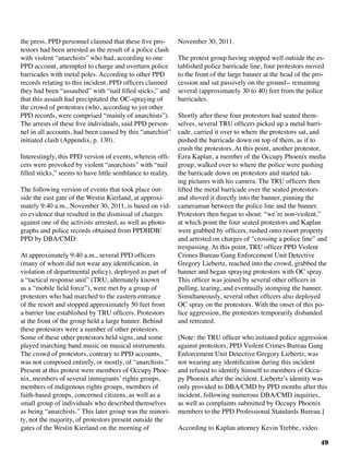 49
the press, PPD personnel claimed that these five pro-
testors had been arrested as the result of a police clash
with violent “anarchists” who had, according to one
PPD account, attempted to charge and overturn police
barricades with metal poles. According to other PPD
records relating to this incident, PPD officers claimed
they had been “assaulted” with “nail filled sticks,” and
that this assault had precipitated the OC-spraying of
the crowd of protestors (who, according to yet other
PPD records, were comprised “mainly of anarchists”).
The arrests of these five individuals, said PPD person-
nel in all accounts, had been caused by this “anarchist”
initiated clash (Appendix, p. 130).
Interestingly, this PPD version of events, wherein offi-
cers were provoked by violent “anarchists” with “nail
filled sticks,” seems to have little semblance to reality.
The following version of events that took place out-
side the east gate of the Westin Kierland, at approxi-
mately 9:40 a.m., November 30, 2011, is based on vid-
eo evidence that resulted in the dismissal of charges
against one of the activists arrested, as well as photo-
graphs and police records obtained from PPDHDB/
PPD by DBA/CMD:
At approximately 9:40 a.m., several PPD officers
(many of whom did not wear any identification, in
violation of departmental policy), deployed as part of
a “tactical response unit” (TRU, alternately known
as a “mobile field force”), were met by a group of
protestors who had marched to the eastern entrance
of the resort and stopped approximately 50 feet from
a barrier line established by TRU officers. Protestors
at the front of the group held a large banner. Behind
these protestors were a number of other protestors.
Some of these other protestors held signs, and some
played marching band music on musical instruments.
The crowd of protestors, contrary to PPD accounts,
was not composed entirely, or mostly, of “anarchists.”
Present at this protest were members of Occupy Phoe-
nix, members of several immigrants’ rights groups,
members of indigenous rights groups, members of
faith-based groups, concerned citizens, as well as a
small group of individuals who described themselves
as being “anarchists.” This later group was the minori-
ty, not the majority, of protestors present outside the
gates of the Westin Kierland on the morning of
November 30, 2011.
The protest group having stopped well outside the es-
tablished police barricade line, four protestors moved
to the front of the large banner at the head of the pro-
cession and sat passively on the ground-- remaining
several (approximately 30 to 40) feet from the police
barricades.
Shortly after these four protestors had seated them-
selves, several TRU officers picked up a metal barri-
cade, carried it over to where the protestors sat, and
pushed the barricade down on top of them, as if to
crush the protestors. At this point, another protestor,
Ezra Kaplan, a member of the Occupy Phoenix media
group, walked over to where the police were pushing
the barricade down on protestors and started tak-
ing pictures with his camera. The TRU officers then
lifted the metal barricade over the seated protestors
and shoved it directly into the banner, pinning the
cameraman between the police line and the banner.
Protestors then began to shout: “we’re non-violent,”
at which point the four seated protestors and Kaplan
were grabbed by officers, rushed onto resort property
and arrested on charges of “crossing a police line” and
trespassing. At this point, TRU officer PPD Violent
Crimes Bureau Gang Enforcement Unit Detective
Gregory Liebertz, reached into the crowd, grabbed the
banner and began spraying protestors with OC spray.
This officer was joined by several other officers in
pulling, tearing, and eventually stomping the banner.
Simultaneously, several other officers also deployed
OC spray on the protestors. With the onset of this po-
lice aggression, the protestors temporarily disbanded
and retreated.
[Note: the TRU officer who initiated police aggression
against protestors, PPD Violent Crimes Bureau Gang
Enforcement Unit Detective Gregory Liebertz, was
not wearing any identification during this incident
and refused to identify himself to members of Occu-
py Phoenix after the incident. Liebertz’s identity was
only provided to DBA/CMD by PPD months after this
incident, following numerous DBA/CMD inquiries,
as well as complaints submitted by Occupy Phoenix
members to the PPD Professional Standards Bureau.]
According to Kaplan attorney Kevin Trebbe, video
 