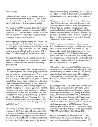 51
police officers.
Unfortunately, this version of events never made it
into the mainstream media. Only PPD’s tales of wild-
eyed “anarchists,” running at them with “nail filled
sticks” made it out to the majority of the public.
As a result of the PPD-instigated clash with protestors
outside the Kierland east gate on the morning of No-
vember 30, 2011, William “Doug” Molony, an Occupy
Phoenix protestor, was arrested on charges of felony
aggravated assault on a police officer.
According to police reports filed by PPD officers Det.
Leonard Diaz, Dustin Perkins (the officer that served
as “case agent” in the processing of the Molony arrest)
and PPD Night Gang Enforcement Unit Det. Timothy
Lantz (a reporting officer), Molony assaulted a TRU
officer, Det. Diaz, completely without provocation.
As stated in the Lantz report (note the complete dis-
parity between the version of events shown by video
footage of this incident, and what was reported by
these officers):	
“As I was standing on [the TRU] line with Detective
Diaz on my right side I noticed the group of protestors
were becoming very agitated and angry. A large group
rushed up to the pedestrian gates and tried to push
there [sic] way passed [sic] them. We grabbed onto the
gates holding them in place so the crowd could not ad-
vance past our position. Standing in front of Detective
Diaz was a white male, approximately 30 years old
[lengthy description of Molony’s appearance omitted].
I watched as the subject, later identified as [William
Molony], lifted his right arm, reached back and then
swung forward with a closed fist striking Det. Diaz on
the left side of his riot helmet. This made Det. Diaz
stumble backward loosing his balance. He was able
to stay on his feet however he lost his grip on the gate
and fell off line.”
This version of events is echoed in police accounts
contained in the Perkins report. However, according
to the section of the Perkins report detailing Molony’s
post-arrest interview (during which Molony waived
his right to counsel), Molony denied assaulting the of-
ficer and claimed to have been acting in the defense of
a fellow protestor being assaulted by Diaz. As stated in
the Perkins report (note the greater resemblance to the
reality of events portrayed by video of the incident):
“The protestors and police then began pushing each
other. William observed officers breaking signs, and
throwing wood back into the crowd. [paragraph break]
William then saw an officer [Diaz] push an older
woman and she fell to the ground. William stated the
fact that the officer pushed the woman ‘infuriated him,
but he was still under control.’ William wanted to get
Detective Diaz’s attention so he ‘tapped on the mask’
on his helmet to push it down.”
While records do not indicate that officers Lantz,
Perkins or Diaz were employed as private security by
ALEC/Kierland, records do indicate that PPD Sgt.
Harkins, who was off-duty and earning $35 per hour
as private security for ALEC/Kierland during the
protest (and who, as records show, was directing TRU
officer actions and arrests during this incident) briefed
Det. Perkins regarding Molony’s arrest at the time of
Perkins’ assignment as “case agent.”
Video taken of the November 30, 2011 incident does
not show the actions of either either Molony or Detec-
tive Diaz during the protest. In June of 2012, Molony
entered a plea of guilty to the lesser felony offense
of attempted aggravated assault. In August of 2012,
Molony was sentenced to 30 days in jail and one year
of probation.
Following the 2011 ALEC SNPS, PPD Violent Crimes
Bureau Gang Enforcement Unit Lt. Charlie Conso-
lian received an email from ALEC member Kansas
State Representative TerriLois Gregory (R-Baldwin
City). Consolian had drafted the “ALEC Operations
Plan” for police action during the ALEC conference.
Records indicate that Consolian likely coordinated
with Kierland Director of Security Black and utilized
intelligence provided by ACTIC resources (likely
including both Dowhan and the PPDMOB undercover
officer known as “Saul DeLara”) in the creation of the
“ALEC Operations Plan” (Appendix, p. 131-134).
Records indicate that, on December 6, 2011, Conso-
lian forwarded the Gregory email on, along with his
own glowing congratulatory sentiments, to other PPD
 