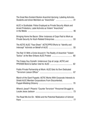 The Great Non-Existent Boston Anarchist Uprising: Labeling Activists,
Students and Union Members as “Anarchists” ............................... 41
ALEC in Scottsdale: Police Employed as Private Security Attack and
Arrest Protestors, Label Activists as Violent “Anarchists”
in the Media .................................................................................... 46
Bringing Home the Bacon: Other Instances of Cops Paid to Work as
Private Security for Koch-Related Enterprises ................................. 53
The ACTIC ALEC “Face Sheet:” ACTIC/PPD Efforts to “Identify and
Intercept” Activists on Behalf of ALEC ............................................ 55
The Red ‘A’ With a Circle Around It: The Reality of Anarchist “Violent
Tactics” at the New Orleans ALEC Protest ...................................... 60
The Creepy Guy Cometh: Undercover Cop at Large, ACTIC and
PPDHDB Work to Gather Intel for ALEC ......................................... 62
Public-Private Partnership at Work: ALEC Gets Its Own Dedicated
“Terrorism Liaison Officer” ............................................................. 67
March of the Giant Puppets: ACTIC Works With Corporate Interests to
Shield ALEC Member Corporations From Discontented,
Puppet-Wielding Citizenry .............................................................. 70
Where’s Jesse?: Phoenix “Counter Terrorism” Personnel Struggle to
Locate Jesse Jackson ..................................................................... 73
The Road We Are On: NDAA and the Potential Realization of Activist
Fears ............................................................................................... 77
 