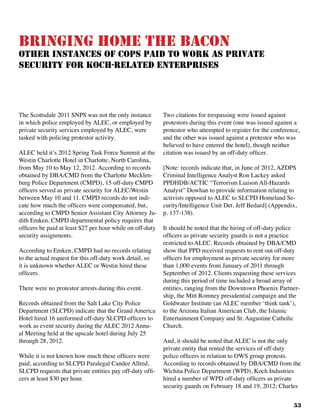 53
Bringing Home the Bacon
Other Instances of Cops Paid to Work as Private
Security For Koch-Related Enterprises
The Scottsdale 2011 SNPS was not the only instance
in which police employed by ALEC, or employed by
private security services employed by ALEC, were
tasked with policing protestor activity.
ALEC held it’s 2012 Spring Task Force Summit at the
Westin Charlotte Hotel in Charlotte, North Carolina,
from May 10 to May 12, 2012. According to records
obtained by DBA/CMD from the Charlotte Mecklen-
burg Police Department (CMPD), 15 off-duty CMPD
officers served as private security for ALEC/Westin
between May 10 and 11. CMPD records do not indi-
cate how much the officers were compensated, but,
according to CMPD Senior Assistant City Attorney Ju-
dith Emken, CMPD departmental policy requires that
officers be paid at least $27 per hour while on off-duty
security assignments.
According to Emken, CMPD had no records relating
to the actual request for this off-duty work detail, so
it is unknown whether ALEC or Westin hired these
officers.
There were no protestor arrests during this event.
Records obtained from the Salt Lake City Police
Department (SLCPD) indicate that the Grand America
Hotel hired 16 uniformed off-duty SLCPD officers to
work as event security during the ALEC 2012 Annu-
al Meeting held at the upscale hotel during July 25
through 28, 2012.
While it is not known how much these officers were
paid, according to SLCPD Paralegal Candee Allred,
SLCPD requests that private entities pay off-duty offi-
cers at least $30 per hour.
Two citations for trespassing were issued against
protestors during this event (one was issued against a
protestor who attempted to register for the conference,
and the other was issued against a protestor who was
believed to have entered the hotel), though neither
citation was issued by an off-duty officer.
[Note: records indicate that, in June of 2012, AZDPS
Criminal Intelligence Analyst Ron Lackey asked
PPDHDB/ACTIC “Terrorism Liaison All-Hazards
Analyst” Dowhan to provide information relating to
activists opposed to ALEC to SLCPD Homeland Se-
curity/Intelligence Unit Det. Jeff Bedard] (Appendix,
p. 137-138).
It should be noted that the hiring of off-duty police
officers as private security guards is not a practice
restricted to ALEC. Records obtained by DBA/CMD
show that PPD received requests to rent out off-duty
officers for employment as private security for more
than 1,000 events from January of 2011 through
September of 2012. Clients requesting these services
during this period of time included a broad array of
entities, ranging from the Downtown Phoenix Partner-
ship, the Mitt Romney presidential campaign and the
Goldwater Institute (an ALEC member ‘think tank’),
to the Arizona Italian American Club, the Islamic
Entertainment Company and St. Augustine Catholic
Church.
And, it should be noted that ALEC is not the only
private entity that rented the services of off-duty
police officers in relation to OWS group protests.
According to records obtained by DBA/CMD from the
Wichita Police Department (WPD), Koch Industries
hired a number of WPD off-duty officers as private
security guards on February 18 and 19, 2012; Charles
 