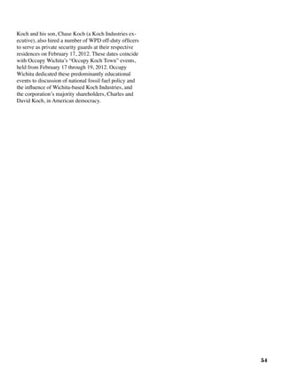 54
Koch and his son, Chase Koch (a Koch Industries ex-
ecutive), also hired a number of WPD off-duty officers
to serve as private security guards at their respective
residences on February 17, 2012. These dates coincide
with Occupy Wichita’s “Occupy Koch Town” events,
held from February 17 through 19, 2012. Occupy
Wichita dedicated these predominantly educational
events to discussion of national fossil fuel policy and
the influence of Wichita-based Koch Industries, and
the corporation’s majority shareholders, Charles and
David Koch, in American democracy.
 