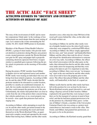 55
The ACTIC ALEC “Face Sheet”
ACTIC/PPD Efforts to “Identify and Intercept”
Activists on Behalf of ALEC
The story of the involvement of ALEC and its mem-
ber corporations/’think tanks’ in the workings of law
enforcement run much deeper than the mere renting of
cops. Let’s return to the events surrounding the No-
vember 30, 2011 ALEC SNPS protest in Scottsdale.	
Members of the Phoenix Urban Health Collective
(PUHC), a group of street medics who provide medi-
cal attention to protestors during Phoenix-area protest
events, treated protestors outside the Westin Kierland
east gate for OC spray and pepper ball (a projectile
containing oleoresin capsicum fired from a weapon
similar to a paintball gun) exposure following the po-
lice attack on protestors on the morning of November
30, 2011.
During the protest, PUHC member Jason Odhner
(a Quaker activist and registered nurse) and another
PUHC medic were treating an individual who was suf-
fering from heat-related symptoms. According to Odh-
ner, he and the other PUHC medic decided that the
protestor needed to be relocated to a cooler location,
possibly to a nearby air-conditioned restaurant. As
such, the two medics decided to retrieve their car so
that they could transport the protestor out of the area.
Unfortunately, the medics had parked their car close to
a mile from the site of the protest (their concern being
that vehicles parked near, or on, resort property may
be towed)-- near a park that protestors had used as
staging area.
According to Odhner, while attempting to reach the
car, he and the other medic got turned around in the
network of roads surrounding the resort and found
themselves in the Westin Kierland Villas, an apart-
ment-style complex owned and operated by the resort.
Rather than turning back, Odhner and the other medic
elected to cross a thin strip (less than 500 feet) of the
resort golf course behind the villas, on the other side
of which sat their car. 	
According to Odhner, he and the other medic were
on a footpath, headed across the strip of golf course,
when they were stopped by a uniformed PPD officer.
According to Odhner, the officer simply approached
the two men, said “turn around,” and handcuffed them.
Odhner said the officer then took his driver’s license
and relayed his identification information to someone
on a two-way radio. According to Odhner, the officer
had a brief conversation with the other party on the
radio, then informed him that he and the other medic
were under arrest for trespassing and that they were
going to be taken to jail. It is important to note that,
according to Odhner, there were not any “no trespass-
ing” signs in the area and that he and the other medic
were never told to leave the property prior to this
arrest. The officer then placed Odhner and the other
medic, still handcuffed, in the back of a squad car.
Odhner recalls that he and the other medic had been
left in this position for over an hour by the time a
Westin Kierland security guard (dressed in a suit and
riding a Segway) arrived at their location. Odhner
explained to the guard that they were trying to reach
their car for the transport of a person in need of heat
relief, and that he had been granted permission to be
on the premises by a Kierland Villas guest-- in that
one of Odhner’s friends, a member of the Universalist
Unitarian Church who was acting as a protest mod-
erator/observer, had rented a room in the villas. This
friend, said Odhner, had granted him permission, as
her guest, to be on the premises.
According to Odhner, the Kierland security guard then
 