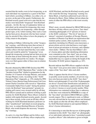 57
asserted that the medics were in fact trespassing, as no
such individual was registered as a guest of the Kier-
land (which, according to Odhner, was either a lie, or
an error, on the part of the guard). Furthermore, the
Kierland security guard went on to state that the two
medics were henceforth “trespassed” from Kierland
grounds... for life. By way of explanation: before an
individual can be arrested for trespassing, they must
be advised that they are trespassing-- either through
posted signs, or by verbal warning. Once such a warn-
ing has been given, the person who has been warned
may be arrested if they refuse to leave the property, or
if they return to the property.
According to Odhner, following this verbal “trespass-
ing” warning-- and following more than an hour of
handcuffed detention in the back of a squad car by
a police officer who had stated that they were under
arrest and would be jailed for “trespassing” (even
though the trespassing warning had not been given un-
til more than an hour following the arrest)-- the PPD
officer simply released the two medics. No charges
were ever filed against either of these men in relation
to this event.
Records obtained by DBA/CMD disclose that PPD
had created an “ALEC Operations Plan,” similar to the
“Incident Action Plan” drafted in preparation for the
October 14-15 launch of Occupy Phoenix, and similar
Occupy Phoenix events. According to this “ALEC
Operations Plan” (Appendix, p. 139), drafted by PPD
Violent Crimes Bureau Gang Enforcement Unit Lieu-
tenant Charlie Consolian (who served as “Operations
Commander/Alpha Force Leader” during the protest
event), the Kierland “inner perimeter” grounds (in-
cluding golf course) were secured solely by off-duty
PPD officers (armed and in uniform) working as paid
security for ALEC/Kierland. These officers worked in
tandem with regular Kierland security guards. Accord-
ing to these records, in the event an off-duty officer
working for ALEC/Kierland detained a protestor (or
other “unauthorized” individual) on resort property,
they were to contact Kierland Director of Security
Black, who would dispense the necessary “trespass-
ing” warnings.	
As such, it is clear that Odhner and his fellow med-
ic were detained by an off-duty officer employed by
ALEC/Kierland, and that the Kierland security guard
who issued the life-long “trespassing” warning was
likely Black, or had been authorized to give this no-
tification by Black. [Note: Odhner did not obtain the
name of either the PPD officer or the resort security
guard.]
What’s more, records obtained by DBA/CMD disclose
that these off-duty officers were given a “face sheet”
containing photographs of 24 “persons of interest
to the ALEC conference.” This list of “persons of
interest” consisted of members of Occupy Phoenix,
members of Phoenix Cop Watch (an organization that
monitors police actions, often at protestor events),
anarchists (including two Phoenix area musicians), a
prison reform activist (who had been a vocal oppo-
nent of prison privatization in Arizona), and a Quaker
street medic-- Odhner. The fact that Odhner’s driv-
er’s license photo and other identifying information
were contained on this “face sheet” may go a long
way toward explaining the medics’ false arrest and
handcuffed stay in a squad car during the height of the
November 30 ALEC protest (Appendix, p. 247). 	
Records indicate that PPD officers supplied with this
“face sheet” were given strict orders to destroy their
copies of the “face sheet” after each shift.
[Note: it appears that the driver’s license numbers,
or possibly social security numbers, of activists may
have also been provided on the ALEC “face sheet.”
Below each photograph (23 out of the 24 photographs
are driver’s license/state identification card photos) is
a single line of information, approximately the length
of a driver’s license or social security number. What
information was contained in these lines is unknown,
as the lines were redacted by PPDHDB in a copy of
the “face sheet” provided to DBA/CMD per a public
records request. This is significant to note, as Odhner
was only advised that he was under arrest and detained
in the squad car after the off-duty officer employed
by ALEC/Kierland radioed in and reported Odhner’s
driver’s license information.]
It is interesting to note that the top row of photographs
contained on this ALEC “face sheet” are photographs
of six individuals indicated to have “committed assault
on police officers” (this indication is given in bright
 