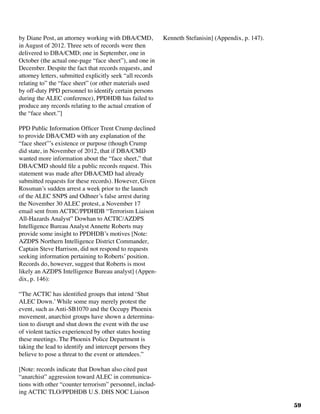 59
by Diane Post, an attorney working with DBA/CMD,
in August of 2012. Three sets of records were then
delivered to DBA/CMD; one in September, one in
October (the actual one-page “face sheet”), and one in
December. Despite the fact that records requests, and
attorney letters, submitted explicitly seek “all records
relating to” the “face sheet” (or other materials used
by off-duty PPD personnel to identify certain persons
during the ALEC conference), PPDHDB has failed to
produce any records relating to the actual creation of
the “face sheet.”]
PPD Public Information Officer Trent Crump declined
to provide DBA/CMD with any explanation of the
“face sheet”’s existence or purpose (though Crump
did state, in November of 2012, that if DBA/CMD
wanted more information about the “face sheet,” that
DBA/CMD should file a public records request. This
statement was made after DBA/CMD had already
submitted requests for these records). However, Given
Rossman’s sudden arrest a week prior to the launch
of the ALEC SNPS and Odhner’s false arrest during
the November 30 ALEC protest, a November 17
email sent from ACTIC/PPDHDB “Terrorism Liaison
All-Hazards Analyst” Dowhan to ACTIC/AZDPS
Intelligence Bureau Analyst Annette Roberts may
provide some insight to PPDHDB’s motives [Note:
AZDPS Northern Intelligence District Commander,
Captain Steve Harrison, did not respond to requests
seeking information pertaining to Roberts’ position.
Records do, however, suggest that Roberts is most
likely an AZDPS Intelligence Bureau analyst] (Appen-
dix, p. 146):
“The ACTIC has identified groups that intend ‘Shut
ALEC Down.’ While some may merely protest the
event, such as Anti-SB1070 and the Occupy Phoenix
movement, anarchist groups have shown a determina-
tion to disrupt and shut down the event with the use
of violent tactics experienced by other states hosting
these meetings. The Phoenix Police Department is
taking the lead to identify and intercept persons they
believe to pose a threat to the event or attendees.”
[Note: records indicate that Dowhan also cited past
“anarchist” aggression toward ALEC in communica-
tions with other “counter terrorism” personnel, includ-
ing ACTIC TLO/PPDHDB U.S. DHS NOC Liaison
Kenneth Stefanisin] (Appendix, p. 147).
 