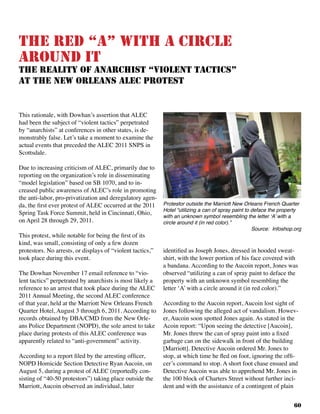 60
This rationale, with Dowhan’s assertion that ALEC
had been the subject of “violent tactics” perpetrated
by “anarchists” at conferences in other states, is de-
monstrably false. Let’s take a moment to examine the
actual events that preceded the ALEC 2011 SNPS in
Scottsdale.		
Due to increasing criticism of ALEC, primarily due to
reporting on the organization’s role in disseminating
“model legislation” based on SB 1070, and to in-
creased public awareness of ALEC’s role in promoting
the anti-labor, pro-privatization and deregulatory agen-
da, the first ever protest of ALEC occurred at the 2011
Spring Task Force Summit, held in Cincinnati, Ohio,
on April 28 through 29, 2011.		
This protest, while notable for being the first of its
kind, was small, consisting of only a few dozen
protestors. No arrests, or displays of “violent tactics,”
took place during this event. 	
The Dowhan November 17 email reference to “vio-
lent tactics” perpetrated by anarchists is most likely a
reference to an arrest that took place during the ALEC
2011 Annual Meeting, the second ALEC conference
of that year, held at the Marriott New Orleans French
Quarter Hotel, August 3 through 6, 2011. According to
records obtained by DBA/CMD from the New Orle-
ans Police Department (NOPD), the sole arrest to take
place during protests of this ALEC conference was
apparently related to “anti-government” activity.
According to a report filed by the arresting officer,
NOPD Homicide Section Detective Ryan Aucoin, on
August 5, during a protest of ALEC (reportedly con-
sisting of “40-50 protestors”) taking place outside the
Marriott, Aucoin observed an individual, later
identified as Joseph Jones, dressed in hooded sweat-
shirt, with the lower portion of his face covered with
a bandana. According to the Aucoin report, Jones was
observed “utilizing a can of spray paint to deface the
property with an unknown symbol resembling the
letter ‘A’ with a circle around it (in red color).”
According to the Aucoin report, Aucoin lost sight of
Jones following the alleged act of vandalism. Howev-
er, Aucoin soon spotted Jones again. As stated in the
Acoin report: “Upon seeing the detective [Aucoin],
Mr. Jones threw the can of spray paint into a fixed
garbage can on the sidewalk in front of the building
[Marriott]. Detective Aucoin ordered Mr. Jones to
stop, at which time he fled on foot, ignoring the offi-
cer’s command to stop. A short foot chase ensued and
Detective Aucoin was able to apprehend Mr. Jones in
the 100 block of Charters Street without further inci-
dent and with the assistance of a contingent of plain
The red “A” with a circle
around it
The Reality of Anarchist “Violent Tactics”
At the New Orleans ALEC Protest
Protestor outside the Marriott New Orleans French Quarter
Hotel “utilizing a can of spray paint to deface the property
with an unknown symbol resembling the letter ‘A’ with a
circle around it (in red color).”				
Source: Infoshop.org
 