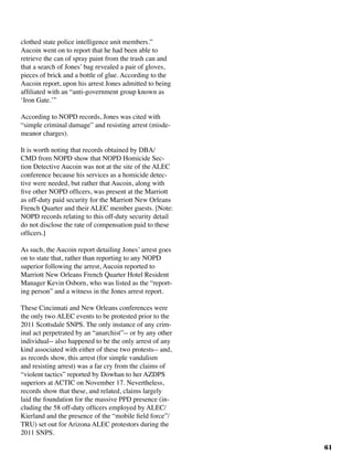61
clothed state police intelligence unit members.”
Aucoin went on to report that he had been able to
retrieve the can of spray paint from the trash can and
that a search of Jones’ bag revealed a pair of gloves,
pieces of brick and a bottle of glue. According to the
Aucoin report, upon his arrest Jones admitted to being
affiliated with an “anti-government group known as
‘Iron Gate.’”
According to NOPD records, Jones was cited with
“simple criminal damage” and resisting arrest (misde-
meanor charges).
	
It is worth noting that records obtained by DBA/
CMD from NOPD show that NOPD Homicide Sec-
tion Detective Aucoin was not at the site of the ALEC
conference because his services as a homicide detec-
tive were needed, but rather that Aucoin, along with
five other NOPD officers, was present at the Marriott
as off-duty paid security for the Marriott New Orleans
French Quarter and their ALEC member guests. [Note:
NOPD records relating to this off-duty security detail
do not disclose the rate of compensation paid to these
officers.]	
As such, the Aucoin report detailing Jones’ arrest goes
on to state that, rather than reporting to any NOPD
superior following the arrest, Aucoin reported to
Marriott New Orleans French Quarter Hotel Resident
Manager Kevin Osborn, who was listed as the “report-
ing person” and a witness in the Jones arrest report. 	
These Cincinnati and New Orleans conferences were
the only two ALEC events to be protested prior to the
2011 Scottsdale SNPS. The only instance of any crim-
inal act perpetrated by an “anarchist”-- or by any other
individual-- also happened to be the only arrest of any
kind associated with either of these two protests-- and,
as records show, this arrest (for simple vandalism
and resisting arrest) was a far cry from the claims of
“violent tactics” reported by Dowhan to her AZDPS
superiors at ACTIC on November 17. Nevertheless,
records show that these, and related, claims largely
laid the foundation for the massive PPD presence (in-
cluding the 58 off-duty officers employed by ALEC/
Kierland and the presence of the “mobile field force”/
TRU) set out for Arizona ALEC protestors during the
2011 SNPS.
 