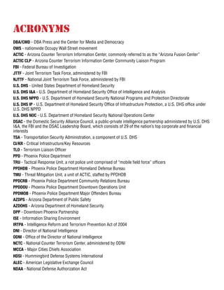 Acronyms
DBA/CMD - DBA Press and the Center for Media and Democracy
OWS - nationwide Occupy Wall Street movement
ACTIC - Arizona Counter Terrorism Information Center, commonly referred to as the “Arizona Fusion Center”
ACTIC CLP - Arizona Counter Terrorism Information Center Community Liaison Program
FBI - Federal Bureau of Investigation
JTTF - Joint Terrorism Task Force, administered by FBI
NJTTF - National Joint Terrorism Task Force, administered by FBI
U.S. DHS - United States Department of Homeland Security
U.S. DHS I&A - U.S. Department of Homeland Security Office of Intelligence and Analysis
U.S. DHS NPPD - U.S. Department of Homeland Security National Programs and Protection Directorate
U.S. DHS IP - U.S. Department of Homeland Security Office of Infrastructure Protection, a U.S. DHS office under
U.S. DHS NPPD
U.S. DHS NOC - U.S. Department of Homeland Security National Operations Center
DSAC - the Domestic Security Alliance Council, a public-private intelligence partnership administered by U.S. DHS
I&A, the FBI and the DSAC Leadership Board, which consists of 29 of the nation’s top corporate and financial
interests
TSA - Transportation Security Administration, a component of U.S. DHS
CI/KR - Critical Infrastructure/Key Resources
TLO - Terrorism Liaison Officer
PPD - Phoenix Police Department
TRU - Tactical Response Unit, a riot police unit comprised of “mobile field force” officers
PPDHDB - Phoenix Police Department Homeland Defense Bureau
TMU - Threat Mitigation Unit, a unit of ACTIC, staffed by PPDHDB
PPDCRB - Phoenix Police Department Community Relations Bureau
PPDDOU - Phoenix Police Department Downtown Operations Unit
PPDMOB - Phoenix Police Department Major Offenders Bureau
AZDPS - Arizona Department of Public Safety
AZDOHS - Arizona Department of Homeland Security
DPP - Downtown Phoenix Partnership
ISE - Information Sharing Environment
IRTPA - Intelligence Reform and Terrorism Prevention Act of 2004
DNI - Director of National Intelligence
ODNI - Office of the Director of National Intelligence
NCTC - National Counter Terrorism Center, administered by ODNI
MCCA - Major Cities Chiefs Association
HDSI - Hummingbird Defense Systems International
ALEC - American Legislative Exchange Council
NDAA - National Defense Authorization Act
 