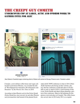 62
Conspire, a now-defunct coffee house and vegan cafe
located in downtown Phoenix, was awarded the title
of “Best Hangout for Anarchists, Revolutionaries and
Dreamers” by the Phoenix New Times in 2010.
According to then-Phoenix activist Ian Fecke-Stoudt
(Fecke-Stoudt has since moved), he and other Phoenix
activists/anarchists had learned of the planned Scott-
sdale ALEC SNPS conference in June of 2011 [Note:
ALEC had been advertising on their website, alec.
org, that this conference would take place in Scotts-
dale as early as April of 2011]. Upon learning of this
event, Fecke-Stoudt and others began planning a pro-
test of the conference. Much of the planning for this
protest event took place at Conspire. The coffee house
also served, later in 2011/early 2012, as a regular
The Creepy Guy Cometh
Undercover Cop At Large, ACTIC and PPDHDB Work to
Gather Intel for ALEC
Saul Delara’s Facebook page containing photo of Delara with activist at Occupy Phoenix event. Pixelation added.
 