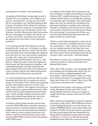 63
meeting place for members of Occupy Phoenix.	
According to Fecke-Stoudt, at some point in early to
mid-July, 2011, his roommate-- also a Phoenix-area
activist-- mentioned that “a creepy guy who looked
like he was probably a cop” had been hanging around
Conspire. According to Fecke-Stoudt, his roommate
had told him that the “creepy guy” had wandered into
Conspire and struck up a conversation with her. The
roommate said that, following this initial conversation,
the man would appear at Conspire and seek her out--
as if they were friends. According to the roommate,
the man had come off as being “overly interested in
anarchism.”
It was not long after that Fecke-Stoudt was also ap-
proached by the “creepy guy” at Conspire. According
to Fecke-Stoudt, the man wore a blue t-shirt and blue
jeans, had slicked-back salt-and-pepper hair, appeared
to be in his 50s, was very clean-cut and in good physi-
cal shape. The “creepy guy” introduced himself
to Fecke-Stoudt and other Phoenix activists as “Saul
DeLara.” Despite the man’s fit and clean appearance,
Fecke-Stoudt said Saul claimed to be homeless-- and
commented frequently on trouble he had had with
police during his life on the street. Saul claimed to be
a native of Juarez, Mexico, but seldom disclosed any
other details of his background or personal life.
It is worth noting that Saul would later offer one other
interesting detail of his life. As reported by activists
present at a November 9, 2011, ALEC protest planning
meeting, Saul claimed to have ties to recent “anar-
chist” actions in Mexico. This appears to have been an
oblique reference to a group calling themselves “Mex-
ican Fire Cells Conspiracy/Informal Anarchist Feder-
ation,” which, through a number of anarchist online
forums, had claimed responsibility for a fire at Las
Torres Shopping Mall in Juarez on November 2.
According to Fecke Stoudt and other activists inter-
viewed by DBA/CMD, Saul consistently expressed a
voracious interest in all things related to anarchism.
Perhaps the only area of conversation that stimulated
Saul’s interest as much as general discussion of an-
archism, said Fecke-Stoudt and other activists inter-
viewed by DBA/CMD, was discussion of the pending
ALEC SNPS protest.
According to Fecke-Stoudt, Saul commenced to ap-
pear at Conspire on nights when the Phoenix Anarchist
Coalition (PAC) would hold meetings. Curiously, ac-
cording to Fecke-Stoudt, even though these meetings
were generally open to the public, Saul would tend to
appear only after the meeting had concluded and its
participants had begun to socialize more informally
(though it is important to note that records do indicate
some instances where Saul was clearly present during
the actual meeting). It was during one of these occa-
sions that Fecke-Stoudt detected a particularly odd
pattern of behavior on Saul’s part.
“There’s a certain thing that people do, when you can
tell they’re interested in something, but they’re trying
not to talk about it-- where, whenever they hear, like,
even the slightest mention of that thing, they come
running over and they start listening intently, or, like,
they’ll just kind of slowly put themselves into the con-
versation-- that’s what he did,” said Fecke-Stoudt.
This behavior on Saul’s part, explained Fecke-Stoudt,
would occur whenever mention was made of the
planned ALEC protest.
“Once, after a PAC meeting [...] he was hanging about
and somebody said something about ALEC and, you
know, he just kind of suddenly appeared in the
conversation,” said Fecke-Stoudt. “I didn’t see it hap-
pen at that time, because I was engaged in the conver-
sation, but I’m like, all of a sudden, ‘there’s Saul. Why
is Saul in this conversation all of a sudden?’”	
According to Fecke-Stoudt, such meetings were held
weekly throughout the later half of 2011. Fecke-
Stoudt estimates that Saul would go on to appear at
roughly half of these meetings, until early November
of that year.
[Note: while Fecke-Stoudt believes Saul first appeared
at Conspire in July of 2011, DBA/CMD does not have
records detailing this period, as records requests sub-
mitted to PPDHDB relative to this subject matter only
extended to October of that year. However, given the
fact that records indicate that Saul attended the first
Occupy Phoenix planning meeting, held at Conspire
on October 2, it is fair to say that Saul had already
embedded himself within this community prior to
 