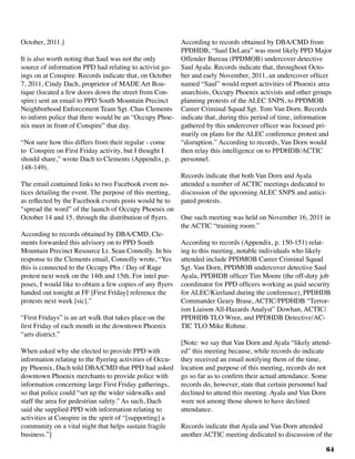 64
October, 2011.]
It is also worth noting that Saul was not the only
source of information PPD had relating to activist go-
ings on at Conspire. Records indicate that, on October
7, 2011, Cindy Dach, proprietor of MADE Art Bou-
tique (located a few doors down the street from Con-
spire) sent an email to PPD South Mountain Precinct
Neighborhood Enforcement Team Sgt. Chas Clements
to inform police that there would be an “Occupy Phoe-
nix meet in front of Conspire” that day.
“Not sure how this differs from their regular - come
to Conspire on First Friday activity, but I thought I
should share,” wrote Dach to Clements (Appendix, p.
148-149).
The email contained links to two Facebook event no-
tices detailing the event. The purpose of this meeting,
as reflected by the Facebook events posts would be to
“spread the word” of the launch of Occupy Phoenix on
October 14 and 15, through the distribution of flyers.
According to records obtained by DBA/CMD, Cle-
ments forwarded this advisory on to PPD South
Mountain Precinct Resource Lt. Sean Connolly. In his
response to the Clements email, Connolly wrote, “Yes
this is connected to the Occupy Phx / Day of Rage
protest next week on the 14th and 15th. For intel pur-
poses, I would like to obtain a few copies of any flyers
handed out tonight at FF [First Friday] reference the
protests next week [sic].”
“First Fridays” is an art walk that takes place on the
first Friday of each month in the downtown Phoenix
“arts district.”	
When asked why she elected to provide PPD with
information relating to the flyering activities of Occu-
py Phoenix, Dach told DBA/CMD that PPD had asked
downtown Phoenix merchants to provide police with
information concerning large First Friday gatherings,
so that police could “set up the wider sidewalks and
staff the area for pedestrian safety.” As such, Dach
said she supplied PPD with information relating to
activities at Conspire in the spirit of “[supporting] a
community on a vital night that helps sustain fragile
business.”]
According to records obtained by DBA/CMD from
PPDHDB, “Saul DeLara” was most likely PPD Major
Offender Bureau (PPDMOB) undercover detective
Saul Ayala. Records indicate that, throughout Octo-
ber and early November, 2011, an undercover officer
named “Saul” would report activities of Phoenix area
anarchists, Occupy Phoenix activists and other groups
planning protests of the ALEC SNPS, to PPDMOB
Career Criminal Squad Sgt. Tom Van Dorn. Records
indicate that, during this period of time, information
gathered by this undercover officer was focused pri-
marily on plans for the ALEC conference protest and
“disruption.” According to records, Van Dorn would
then relay this intelligence on to PPDHDB/ACTIC
personnel.
Records indicate that both Van Dorn and Ayala
attended a number of ACTIC meetings dedicated to
discussion of the upcoming ALEC SNPS and antici-
pated protests.
	
One such meeting was held on November 16, 2011 in
the ACTIC “training room.”
According to records (Appendix, p. 150-151) relat-
ing to this meeting, notable individuals who likely
attended include PPDMOB Career Criminal Squad
Sgt. Van Dorn, PPDMOB undercover detective Saul
Ayala, PPDHDB officer Tim Moore (the off-duty job
coordinator for PPD officers working as paid security
for ALEC/Kierland during the conference), PPDHDB
Commander Geary Brase, ACTIC/PPDHDB “Terror-
ism Liaison All-Hazards Analyst” Dowhan, ACTIC/
PPDHDB TLO Wren, and PPDHDB Detective/AC-
TIC TLO Mike Rohme.
[Note: we say that Van Dorn and Ayala “likely attend-
ed” this meeting because, while records do indicate
they received an email notifying them of the time,
location and purpose of this meeting, records do not
go so far as to confirm their actual attendance. Some
records do, however, state that certain personnel had
declined to attend this meeting. Ayala and Van Dorn
were not among those shown to have declined
attendance.		
Records indicate that Ayala and Van Dorn attended
another ACTIC meeting dedicated to discussion of the
 