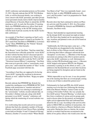 65
ALEC conference and attendant protests on November
23, 2011. Records indicate that ACTIC TLO Rohme
(who, as will be discussed shortly, was working in
close concert with ALEC personnel, and other private
sector personnel closely tied to ALEC) had invited Ki-
erland Director of Security Black to attend this ACTIC
meeting as well. As such, the November 23 meeting
likely saw PPDMOB undercover officer Saul Ayala
engaged in a meeting, in the ACTIC training room,
with the head of private security for the ALEC Scotts-
dale conference.]
An example of Van Dorn’s reporting on Saul’s activ-
ity to PPDHDB personnel is found in an October 26,
2011 email from Van Dorn to PPDHDB Lt. Lawrence
“Larry” Hein, PPDHDB Sgt. Pat “Patrick” Kotecki
and PPDMOB Lt. John Geroulis:
“Hey Bosses,” wrote Van Dorn. “Saul has stated that
the Anarchists have officially posted the ‘resist ALEC’
on their website but they haven’t discussed specifics
on how to disrupt the conference [sic]. There are also
two websites that might be worth the TLO’s [ACTIC
“Terrorism Liaison Officers”] monitoring.” Van Dorn
then went on to provide a link to “azresistsalec.word-
press.com,” and to detail the number of “likes” on the
Facebook page associated with that site.
“According to Saul they are supposed to be having
‘resist ALEC’ training this weekend in downtown
Phoenix as well,” added Van Dorn. “Kepp you updat-
ed [sic].”
Records indicate that PPDHDB Sgt. Kotecki for-
warded this intelligence on to PPDHDB/ACTIC TLO
Rohme with instructions to “monitor and advise.”
Most likely Kotecki was referring to monitoring of
the “azresistsalec” website; records indicate that, on
November 2, Rohme took part, along with ALEC
personnel, in an ALEC “security” conference call
during which the monitoring of several websites was
discussed.
It is worth noting that records and activist accounts
indicate that Saul also attended a number of Occupy
Phoenix events held at Cesar Chavez Plaza, including
events held on October 14 and 15 (launch of Occupy
Phoenix), October 27 (event at which “When Should
You Shoot a Cop?” flyer was reportedly found-- most
likely by Saul, or other PPDMOB undercover offi-
cers), and November 3 and 4 (in preparation for “Bank
Transfer Day”).
Records show that Saul continued to inform on Phoe-
nix activists until November 9, 2011. In a November
10 email to PPDHDB Sgt. Kotecki and PPDMOB Lt.
Geroulis, Van Dorn wrote:
“Bosses: Saul attended an organizational meeting
for the disrupt ALEC movement last night at [redact-
ed]. The flyers they handed out for upcoming meet-
ings, locations and planned events can all be found on
their website: [.]	
“Additionally, the following topics came up: [...] The
AZ Anarchists are disappointed in the Anarchists
lack of efforts in New Orleans recently and intend
on showing their fellow colleagues nationwide how
‘disruption’ is to be done. [...] Members of the Occupy
movement are joining in the effort to protest and dis-
rupt at the ALEC conference as well. Information to
follow on their FB [Facebook] page soon. [...] Because
ALEC helped write/sponsor SB1070, the Hispanic
community is joining in on the efforts as well. [...] In
addition to the Kierland Resort several other locations
are being targeted for disruption and are listed on the
above website.
“While impossible to say for sure, it was also pointed
out at the meeting that there are several people coming
in from out of State to attend this protest [sic].”
Unfortunately for Saul and PPD, this ALEC protest
meeting was to be their last. Following the meeting,
held at the Phoenix Workers’ Justice Center on the
evening of November 9 [Note: this was actually the
first ALEC protest “General Meeting,” at which mem-
bers from a coalition of various activist groups gath-
ered to discuss plans for the protest], an immigrants’
rights activist approached Saul and confronted him
about his life as a cop. According to the activist [who
spoke to DBA/CMD on condition of anonymity], she
had worked as a barista at a Phoenix Starbucks some
years prior. During her time as a barista, the woman
and her co-workers had become accustomed to the
habits of two police officers who would come into the
 