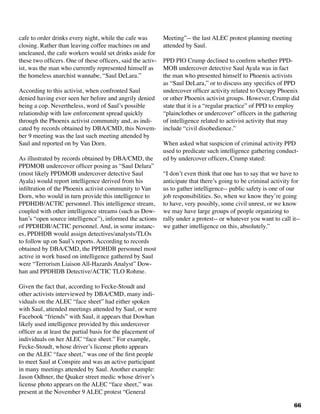 66
cafe to order drinks every night, while the cafe was
closing. Rather than leaving coffee machines on and
uncleaned, the cafe workers would set drinks aside for
these two officers. One of these officers, said the activ-
ist, was the man who currently represented himself as
the homeless anarchist wannabe, “Saul DeLara.”
According to this activist, when confronted Saul
denied having ever seen her before and angrily denied
being a cop. Nevertheless, word of Saul’s possible
relationship with law enforcement spread quickly
through the Phoenix activist community and, as indi-
cated by records obtained by DBA/CMD, this Novem-
ber 9 meeting was the last such meeting attended by
Saul and reported on by Van Dorn.
As illustrated by records obtained by DBA/CMD, the
PPDMOB undercover officer posing as “Saul Delara”
(most likely PPDMOB undercover detective Saul
Ayala) would report intelligence derived from his
infiltration of the Phoenix activist community to Van
Dorn, who would in turn provide this intelligence to
PPDHDB/ACTIC personnel. This intelligence stream,
coupled with other intelligence streams (such as Dow-
han’s “open source intelligence”), informed the actions
of PPDHDB/ACTIC personnel. And, in some instanc-
es, PPDHDB would assign detectives/analysts/TLOs
to follow up on Saul’s reports. According to records
obtained by DBA/CMD, the PPDHDB personnel most
active in work based on intelligence gathered by Saul
were “Terrorism Liaison All-Hazards Analyst” Dow-
han and PPDHDB Detective/ACTIC TLO Rohme.
Given the fact that, according to Fecke-Stoudt and
other activists interviewed by DBA/CMD, many indi-
viduals on the ALEC “face sheet” had either spoken
with Saul, attended meetings attended by Saul, or were
Facebook “friends” with Saul, it appears that Dowhan
likely used intelligence provided by this undercover
officer as at least the partial basis for the placement of
individuals on her ALEC “face sheet.” For example,
Fecke-Stoudt, whose driver’s license photo appears
on the ALEC “face sheet,” was one of the first people
to meet Saul at Conspire and was an active participant
in many meetings attended by Saul. Another example:
Jason Odhner, the Quaker street medic whose driver’s
license photo appears on the ALEC “face sheet,” was
present at the November 9 ALEC protest “General
Meeting”-- the last ALEC protest planning meeting
attended by Saul.
PPD PIO Crump declined to confirm whether PPD-
MOB undercover detective Saul Ayala was in fact
the man who presented himself to Phoenix activists
as “Saul DeLara,” or to discuss any specifics of PPD
undercover officer activity related to Occupy Phoenix
or other Phoenix activist groups. However, Crump did
state that it is a “regular practice” of PPD to employ
“plainclothes or undercover” officers in the gathering
of intelligence related to activist activity that may
include “civil disobedience.”
When asked what suspicion of criminal activity PPD
used to predicate such intelligence gathering conduct-
ed by undercover officers, Crump stated:
“I don’t even think that one has to say that we have to
anticipate that there’s going to be criminal activity for
us to gather intelligence-- public safety is one of our
job responsibilities. So, when we know they’re going
to have, very possibly, some civil unrest, or we know
we may have large groups of people organizing to
rally under a protest-- or whatever you want to call it--
we gather intelligence on this, absolutely.”
 