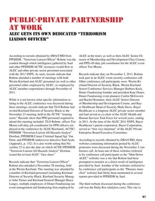67
Public-Private Partnership
at Work
ALEC Gets Its Own Dedicated “Terrorism
Liaison Officer”
According to records obtained by DBA/CMD from
PPDHDB, “Terrorism Liaison Officer” Rohme was the
conduit through which intelligence gathered by Saul
and other PPDHDB/ACTIC resources would flow to
ALEC and other private sector personnel associated
with the 2011 SNPS. As such, records indicate that
Rohme attended a number of meetings with both
Westin Kierland and ALEC personnel (as well as other
personnel either employed by ALEC, or employed by
ALEC member corporations) through November of
2011.	
While it is not known what specific information re-
lating to the ALEC conference was discussed during
these meetings, records indicate that TLO Rohme had
invited Kierland Director of Security Black to the
November 23 meeting, held in the ACTIC “training
room.” Records show that PPD personnel required to
attend this meeting included: TLO Rohme, officer Tim
Moore (off-duty job coordinator for PPD officers em-
ployed at the conference by ALEC/Kierland), ACTIC/
PPDHDB “Terrorism Liaison All-Hazards Analyst”
Dowhan, PPDMOB Career Criminal Squad Sgt. Van
Dorn, and PPDMOB undercover detective Saul Ayala
(Appendix, p. 152). It is also worth noting that No-
vember 23 is also the date on which ACTIC/PPDHDB
“Terrorism Liaison All-Hazards Analyst” Dowhan
issued the revised ALEC “face sheet.”
Records indicate that “Terrorism Liaison Officer”
Rohme also attended a November 28 meeting, held
at the Westin Kierland. This meeting was attended by
a number of Kierland personnel (including Kierland
Director of Security Black, Kierland Security Manag-
er John Turner and Kierland General Manager Bruce
Lange), multiple employees of Doner Fundraising (an
event management and fundraising firm employed by
ALEC at the time), as well as then-ALEC Senior Di-
rector of Membership and Development Chaz Cirame,
and PPD off-duty job coordinator for the ALEC event
officer Tim Moore.
Records indicate that, on November 2, 2011, Rohme
took part in an ALEC event security conference call.
Other conference call participants were: Westin Ki-
erland Director of Security Black, Westin Kierland
Senior Conference Services Manager Barbara Kuck,
Doner Fundraising founder and president Kate Doner,
Doner Fundraising event planners Caitlin McGovern
and Rachel Rountree, then-ALEC Senior Director
of Membership and Development Cirame, and Bay-
er Healthcare Head of Security Mark Davis. Bayer
Healthcare is a longtime ALEC private sector member
and had served as co-chair of the ALEC Health and
Human Services Task Force for several years, ending
in 2011. At the time of the ALEC 2011 SNPS, Bayer
Healthcare’s parent corporation, Bayer Corporation,
served as “first vice chairman” of the ALEC Private
Enterprise Board Executive Committee.
According to records obtained by DBA/CMD, three
websites containing information posted by ALEC
protestors were discussed during the November 2 con-
ference call. At least one of these websites (referred
to by conference call participants as the “Shut Down
ALEC” website) was a site that Rohme had been
prompted to monitor as a direct result of intelligence
provided by Saul. Another of the websites (referred to
by conference call participants as the “Phoenix Anar-
chist” website) had likely been mentioned in several
reports provided to PPDHDB by Saul.
The third website discussed during the conference
call was the Daily Kos (dailykos.com). This site (a
 
