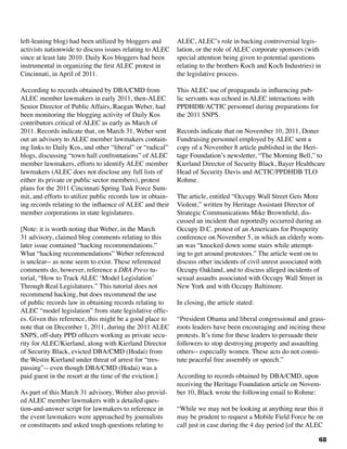 68
left-leaning blog) had been utilized by bloggers and
activists nationwide to discuss issues relating to ALEC
since at least late 2010. Daily Kos bloggers had been
instrumental in organizing the first ALEC protest in
Cincinnati, in April of 2011.
According to records obtained by DBA/CMD from
ALEC member lawmakers in early 2011, then-ALEC
Senior Director of Public Affairs, Raegan Weber, had
been monitoring the blogging activity of Daily Kos
contributors critical of ALEC as early as March of
2011. Records indicate that, on March 31, Weber sent
out an advisory to ALEC member lawmakers contain-
ing links to Daily Kos, and other “liberal” or “radical”
blogs, discussing “town hall confrontations” of ALEC
member lawmakers, efforts to identify ALEC member
lawmakers (ALEC does not disclose any full lists of
either its private or public sector members), protest
plans for the 2011 Cincinnati Spring Task Force Sum-
mit, and efforts to utilize public records law in obtain-
ing records relating to the influence of ALEC and their
member corporations in state legislatures.
[Note: it is worth noting that Weber, in the March
31 advisory, claimed blog comments relating to this
later issue contained “hacking recommendations.”
What “hacking recommendations” Weber referenced
is unclear-- as none seem to exist. These referenced
comments do, however, reference a DBA Press tu-
torial, “How to Track ALEC ‘Model Legislation’
Through Real Legislatures.” This tutorial does not
recommend hacking, but does recommend the use
of public records law in obtaining records relating to
ALEC “model legislation” from state legislative offic-
es. Given this reference, this might be a good place to
note that on December 1, 2011, during the 2011 ALEC
SNPS, off-duty PPD officers working as private secu-
rity for ALEC/Kierland, along with Kierland Director
of Security Black, evicted DBA/CMD (Hodai) from
the Westin Kierland under threat of arrest for “tres-
passing”-- even though DBA/CMD (Hodai) was a
paid guest in the resort at the time of the eviction.]
As part of this March 31 advisory, Weber also provid-
ed ALEC member lawmakers with a detailed ques-
tion-and-answer script for lawmakers to reference in
the event lawmakers were approached by journalists
or constituents and asked tough questions relating to
ALEC, ALEC’s role in backing controversial legis-
lation, or the role of ALEC corporate sponsors (with
special attention being given to potential questions
relating to the brothers Koch and Koch Industries) in
the legislative process.
This ALEC use of propaganda in influencing pub-
lic servants was echoed in ALEC interactions with
PPDHDB/ACTIC personnel during preparations for
the 2011 SNPS.	
Records indicate that on November 10, 2011, Doner
Fundraising personnel employed by ALEC sent a
copy of a November 8 article published in the Heri-
tage Foundation’s newsletter, “The Morning Bell,” to
Kierland Director of Security Black, Bayer Healthcare
Head of Security Davis and ACTIC/PPDHDB TLO
Rohme.
The article, entitled “Occupy Wall Street Gets More
Violent,” written by Heritage Assistant Director of
Strategic Communications Mike Brownfield, dis-
cussed an incident that reportedly occurred during an
Occupy D.C. protest of an Americans for Prosperity
conference on November 5, in which an elderly wom-
an was “knocked down some stairs while attempt-
ing to get around protestors.” The article went on to
discuss other incidents of civil unrest associated with
Occupy Oakland, and to discuss alleged incidents of
sexual assaults associated with Occupy Wall Street in
New York and with Occupy Baltimore.
In closing, the article stated:
“President Obama and liberal congressional and grass-
roots leaders have been encouraging and inciting these
protests. It’s time for these leaders to persuade their
followers to stop destroying property and assaulting
others-- especially women. These acts do not consti-
tute peaceful free assembly or speech.”
According to records obtained by DBA/CMD, upon
receiving the Heritage Foundation article on Novem-
ber 10, Black wrote the following email to Rohme:
“While we may not be looking at anything near this it
may be prudent to request a Mobile Field Force be on
call just in case during the 4 day period [of the ALEC
 