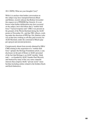 69
2011 SNPS]. What are your thoughts? [sic]”
While it is unclear what further conversation on
this subject may have transpired between Black
and Rohme, records indicate that Rohme forwarded
this request on to PPDHDB Sgt. Kotecki. It is not
known what further deliberation may have occurred
on the subject, but it did follow that a “mobile field
force”/”tactical response unit” (TRU) was present on
the grounds of the Westin Kierland during the ALEC
protest of November 30-- and that TRU officers, work-
ing under the direction of PPD Sgt. Eric Harkins (who
was at that time working as off-duty paid security for
ALEC/Kierland, under the command of Black) pep-
per-sprayed and arrested protestors.		
Conspicuously absent from records obtained by DBA/
CMD relating to the acquisition of a “mobile field
force” apropos the Heritage Foundation article, is any
disclosure on the part of Doner or ALEC personnel
of the fact that Heritage is an ALEC member ‘think
tank’-- co-founded by ALEC founder Paul Weyrich,
and financed by many of the very same corporate
interests that comprise ALEC “private sector” mem-
bership (including entities related to the brothers Koch
and Koch Industries).	
 