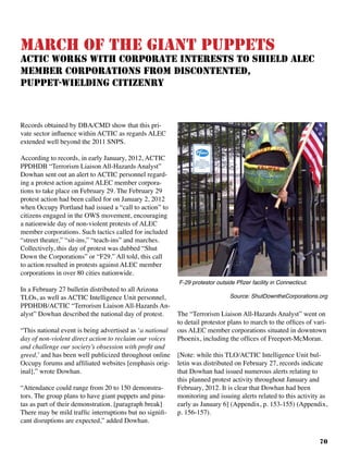 70
March of the Giant Puppets
ACTIC Works With Corporate Interests to Shield ALEC
Member Corporations From Discontented,
Puppet-Wielding Citizenry
Records obtained by DBA/CMD show that this pri-
vate sector influence within ACTIC as regards ALEC
extended well beyond the 2011 SNPS.
According to records, in early January, 2012, ACTIC
PPDHDB “Terrorism Liaison All-Hazards Analyst”
Dowhan sent out an alert to ACTIC personnel regard-
ing a protest action against ALEC member corpora-
tions to take place on February 29. The February 29
protest action had been called for on January 2, 2012
when Occupy Portland had issued a “call to action” to
citizens engaged in the OWS movement, encouraging
a nationwide day of non-violent protests of ALEC
member corporations. Such tactics called for included
“street theater,” “sit-ins,” “teach-ins” and marches.
Collectively, this day of protest was dubbed “Shut
Down the Corporations” or “F29.” All told, this call
to action resulted in protests against ALEC member
corporations in over 80 cities nationwide.
In a February 27 bulletin distributed to all Arizona
TLOs, as well as ACTIC Intelligence Unit personnel,
PPDHDB/ACTIC “Terrorism Liaison All-Hazards An-
alyst” Dowhan described the national day of protest.
“This national event is being advertised as ‘a national
day of non-violent direct action to reclaim our voices
and challenge our society’s obsession with profit and
greed,’ and has been well publicized throughout online
Occupy forums and affiliated websites [emphasis orig-
inal],” wrote Dowhan.
“Attendance could range from 20 to 150 demonstra-
tors. The group plans to have giant puppets and pina-
tas as part of their demonstration. [paragraph break]
There may be mild traffic interruptions but no signifi-
cant disruptions are expected,” added Dowhan.
The “Terrorism Liaison All-Hazards Analyst” went on
to detail protestor plans to march to the offices of vari-
ous ALEC member corporations situated in downtown
Phoenix, including the offices of Freeport-McMoran.
[Note: while this TLO/ACTIC Intelligence Unit bul-
letin was distributed on February 27, records indicate
that Dowhan had issued numerous alerts relating to
this planned protest activity throughout January and
February, 2012. It is clear that Dowhan had been
monitoring and issuing alerts related to this activity as
early as January 6] (Appendix, p. 153-155) (Appendix,
p. 156-157).
F-29 protestor outside Pfizer facility in Connecticut.	
Source: ShutDowntheCorporations.org
 